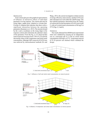 Global J. Environ. Sci. Manage., 2(1): 61-68, Winter 2016
66
J. Aravind et al.
Optimization
Each contour plot gives the graphical representation
of influence of interactive effects of individual
parameter over the response. The contour plot may be
rising ridges, saddle point, elliptical or circular plot.
Circular or elliptical plot indicates that there exists a
significant interaction between the operating
parameters (Kanmani et al., 2013). The maxima formed
by the x and y coordinate on the rising ridges in the
response contour plots determine the optimum values
of the parameter. From the Fig. 2, it is observed that
removal percent increases from 7.69 to 91.26 with the
decreasing values of pH, temperature and initial metal
concentration.Although 100% removal of Cr(VI) ions
was achieved by electrochemical methods (Fu and
Wang., 2011), the current investigation is better in terms
of energy efficiency and economy and the Cr(VI) ions
after adsorption are well within the USEPArange. The
best optimal parameters determined from the studies
of contour plot for the biosorption of Cr(VI) were at pH
2, with an in initial metal concentration of 60 mg/L at
27°C (Figs. 2, 3 and 4).
Validation
The results obtained from RSM based experimental
trials were validated by carrying out an independent
run at a maximum pH of 2 with an initial metal
concentration of 60 mg/Lat 27C.Amaximum removal
of 91.26 percent was attained which validated the
design.
Fig. 3: Influence of pH and initial metal concentration on removal percent
Fig. 4: Influence of temperature and initial metal concentration on removal percent
 