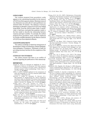 Global J. Environ. Sci. Manage., 2(1): 61-68, Winter 2016
67
CONCLUSION
The sorbent prepared from gooseberry seeds
appears to be a promising biosorbent for the removal
of Cr(VI) ion from aqueous solution.Maximum removal
was obtained at an acidic pH of 2 and equilibrium was
attained within 30 minutes. The influence of process
parameters in adsorptive removal of Cr(VI) was studied
using RSM. From the ANOVA table (Table 3) and R2
value, it had been concluded that quadratic model is
the best model to describe the relationship between
response and input variables. To conclude, the sorbent
prepared from gooseberry seeds could be employed
as a locallyavailable alternative for the effective removal
of Cr(VI) ions from industrial effluents.
ACKNOWLEDGEMENT
The authors would like to thank the management of
Kumaraguru College ofTechnology, Chinnavedampatti,
Saravanampatty, Coimbatore, Tamilnadu in India for
providing necessary facilities for the completion of the
project.
CONFLICT OF INTEREST
The authors declare that there is no conflict of
interests regarding the publication of this manuscript.
REFERENCES
Anupam, K.; Suman, D.; Chiranjib, B.; Siddhartha, D., (2011).
Adsorptive removal of chromium (VI) from aqueous
solution over powdered activated carbon: Optimization
through response surface methodology. Chem. Eng. J.,
173:135-143 (8 pages).
APHA, A.,(2005). Standard methods for the examination of
water and wastewater in: (17th Ed.) American public health
association., Washington DC.
Aravind, J.; Sudha, G.; Kanmani, P.; Devisri, A.J.;
Dhivyalakshmi, S.; Raghavprasad, M., (2015). Equlibrium
and kinetic study on chromium (VI) removal from simulated
waste water using gooseberry seeds as a novel biosorbent.
Global J. Environ. Sci. Manage., l(3): 233-244 (12 pages).
Ariffin, M.A.; Lim, S.H.; Zainura, N.; Zaini, U.,
(2008).Removal of boron industrial waste water by
chemical precipitation using chitosan. J. Chem. Nat. Resour.
Eng., 4(1): 1-11 (11 pages).
Arulkumar, M.; Kasinathan, T.; Palanivel, T.; Thayumanavan,
P., (2012). Rapid removal of chromium from aqueous
solution using novel prawn shell activated carbon. Chem.
Eng. J., 185-186: 178-186 (9 pages).
Bajpai, A.K.; Rai, L., (2010). Removal of chromium ions
from aqueous solution by biosorption on to ternary
biopolymeric microspheres. Int. J. Chem. Technol., 17:
17-27 (11 pages).
Box, G.E.P.; Wilson, K.B., (1960). Some new three level
designs for the study of quantitative variables.
Technometrics, 2: 455-475 (21 pages).
Cheung, K.H.; Gu J.D., (2007). Mechanisms of hexavalent
chromium detoxification by bacteria and bioremediation
applications. Int. Biodeter. Biodegr., 59: 8-15 (8 pages).
Das, B.; Mondal, N.K.; Roy, P.; Chattaraj, S., (2013).
Equilibrium, Kinetic, and Thermodynamic study on Cr (VI)
removal from aqueous solution using Pistiastratiotes
biomass. Chem. Sci. Trans., 2 (1): 85-104 (20 pages).
Das, B.; Mondal, N.K.; Roy, P.; Chattoraj, S., (2013).
Application of response surface methodology for
hexavalent chromium adsorption onto alluvial soil of Indian
origin. Int. J. Environ. Pollut. Solut., 2: 72-87 (16 pages).
Das, N.; Vimala, R.; Karthika,P., (2007). Biosorption of heavy
metals – an overview. Indian J. Biotechnol., 7: 159-169
(11 pages).
Devi, B.V.; Jahagirdar, A.A.; Ahmed, M.N.Z., (2012).
Adsorption of chromium on activated carbon prepared
from coconut shell. Int. J. Eng. Res. Appl., 2 (5): 364-370
(7 pages).
Fenglian, Fu.; Qi, Wang., (2011). Removal of heavy metal
ions from wastewaters: A review. J. Environ. Manage., 92:
407-418 (12 pages).
Ferreira, S.L.C.; Bruns, R.E.; Ferreira, H.S.; Matos, G.D.; David,
J.M.; Brand˜ao, G.C.; da Silva, E.G.P.; Portugal, L.A.; dos
Reis, P.S.; Souza, A.S.; dos Santos, W.N.L., (2007). Box-
Behnken design: An alternative for the optimization of
analytical methods. Anal. Chim. Acta., 597: 179–186 (8
pages).
George, Z.K.; Jie, F.; Kostas, A. M., (2013). The change
from past to future for adsorbent materials in treatment
of dyeing wastewaters. Mater., 6: 5131-5158 (28 pages).
Goyal, K.R.; Jayakumar, N.S.; Hashim, M.A., (2011). A
comparative study of experimental optimization and
response surface optimisation of Cr removal by emulsion
ionic liquid membrane. J. Hazard. Mater., 196: 383-390 (8
pages).
Hamsaveni, D.R.; Prapulla, S.G.; Divakar, S., (2001).Response
surface methodological approach for the synthesis of
isobutyl isobutyrate. Process Biochem., 36: 1103-1109 (8
pages).
Kanmani, P.; Karthik, S.; Aravind, J.; Kumaresan, K., (2013).
The use of response surface methodology as a statistical
tool for media optimization in lipase production from the
dairy effluent isolate Fusarium solani. ISRN
Biotechnology., article ID 528708:8 (8 pages).
Krishna, D.; Krishna, S.K.; Sree, K.P., (2013). Response
surface modeling and optimization of chromium (vi)
removal from aqueous solution using borasus flabellifer
coir powder. Int. J. Appl. Sci. Eng., 2: 213-226 (14 pages).
Kundu, S.; Gupta, A.K., (2005). Analysis and modelling of
fixed bed column operations on As (V) removal by
adsorption onto iron-oxide coated cement. J. Colloid Interf.
Sci., 290(1): 52-60 (9 pages).
Lee, J.; Ye, L.; Landen, W.O.; Eitenmiller., (2000).
Optimization of an extraction procedure for the
quantification of vitamin e in tomato and broccoli using
response surface methodology. J. Food Comp. Anal., 13:
45-57 (13 pages).
Montgomery, D.C. (1997). Design and analysis of
experiments, 4th.Ed. John Wiley & Sons Inc.
Muthukumaran, K.; Beulah, S.S., (2010). SEM and FT-IR
studies on nature of adsorption of Mercury (II) and
Chromium (VI) from waste water using chemically
 