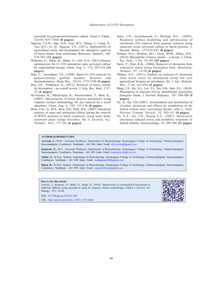 Global J. Environ. Sci. Manage., 2(1): 61-68, Winter 2016
68
Optimization of Cr(VI) biosorption
AUTHOR (S) BIOSKETCHES
Aravind, J., Ph.D., Assistant Professor, Department of Biotechnology, Kumaraguru College of Technology, Chinnavedampatti,
Saravanampatty, Coimbatore, Tamilnadu – 641 049, India. Email: dr.j.aravind@gmail.com
Kanmani, P., M.E., Assistant Professor, Department of Biotechnology, Kumaraguru College of Technology, Chinnavedampatti,
Saravanampatty, Coimbatore, Tamilnadu – 641 049, India. Email: kanmani.p.bt@kct.ac.in
Sudha, G., B.Tech. Student, Department of Biotechnology, Kumaraguru College of Technology, Chinnavedampatti, Saravanampatty,
Coimbatore, Tamilnadu – 641 049, India. Email: sudhaganesh93@gmail.com
Balan, R., B.Tech. Student, Department of Biotechnology, Kumaraguru College of Technology, Chinnavedampatti, Saravanampatty,
Coimbatore, Tamilnadu – 641 049, India. Email: yugendrabalan@gmail.com
activated Syzygiumjambolanumnut carbon. Asian J. Chem.,
22(10):7857-7864 (8 pages).
Nguyen, T.A.H.; Ngo, H.H.; Guo, W.S.; Zhang, J.; Liang, S.;
Yue, Q.Y.; Li, Q.; Nguyen, T.V., (2013). Applicability of
agricultural waste and by-products for adsorptive removal
of heavy metals from wastewater. Bioresour. Technol., 148:
574-585 (12 pages).
Özdemer, E.; Dilek, D.; Beker, U.; Ash, O.A., (2011).Process
optimization for Cr (VI) adsorption onto activated carbon
by experimental design. Chem. Eng. J., 172: 207-218 (14
pages).
Raji, C.; Anirudhan, T.S., (1998). Batch Cr (VI) removal by
polyacrylamide grafted sawdust: Kinetics and
thermodynamics. Water Res., 32(12): 3772-3780 (9 pages).
Rao, LN.; Prabhakar, G., (2011). Removal of heavy metals
by biosorption - an overall review. J. Eng. Res. Stud., 2:17-
22 (6 pages).
Ravikumar, K.; Pakshirajan, K.; Swaminathan, T.; Balu, K.,
(2005). Optimization of batch process parameters using
response surface methodology for dye removal by a novel
adsorbent. Chem. Eng. J., 105: 131-138 (8 pages).
Rene, E.R.; Jo, M.S.; Kim, S.H.; Park, H.S., (2007). Statistical
analysis of main and interaction effects during the removal
of BTEX mixtures in batch conditions, using waste water
treatment plant sludge microbes. Int. J. Environ. Sci.
Technol., 4(2): 177-182 (6 pages).
Sahu, J.N.; Jyothikusum, A.; Meikap, B.C., (2009).
Response surface modelling and optimization of
chromium (VI) removal from aqueous solution using
tamarind wood activated carbon in batch process. J.
Hazard. Mater., 172:818-825 (8 pages).
Salman, H.A.; Ibrahim, M.I.; Tarek, M.M.; Abbas, H.S.,
(2014). Biosorption of heavy metals – a review. J. Chem.
Sci. Tech., 3 (4): 74-102 (29 pages).
Sarin, V.; Pant, K.K., (2006). Removal of chromium from
industrial waste using eucalyptus bark. Bioresour.
Technol., 97: 15-20 (6 pages).
Talokar, A.Y., (2011). Studies on removal of chromium
from waste water by adsorption using low cost
agricultural biomass as adsorbents. Int. J. Adv. Biotech.
Res., 2 (4): 452-456 (5 pages).
Wang, J.S.; Hu, X.J.; Liu, Y.J.; Xie, S.B.; Bao, Z.L., (2010).
Biosorption of uranium (VI) by immobilized Aspergillus
fumigates beads. J. Environ. Radioact., 101: 504-508 (5
pages).
Yu, X.; Gu, J.D.,(2007). Accumulation and distribution of
trivalent chromium and effects on metabolism of the
hybrid willow Salix matsudana Koidz× alba L. Arch.
Environ. Contam. Toxicol., 52: 503-511 (9 pages).
Yu, X.Z.; Gu, J.D.; Huang S.Z., (2007). Hexavalent
chromium induced stress and metabolic responses in
hybrid willows. Ecotoxicology, 16: 299-309 (11 pages).
DOI: 10.7508/gjesm.2016.01.007
URL: http://gjesm.net/article_14835_1931.html
How to cite this article:
Aravind, J.; Kanmani, P.; Sudha, G.; Balan, R., (2016). Optimization of chromium(VI) biosorption in
industrial effluents using gooseberry seeds by response surface methodology. Global J. Environ. Sci.
Manage., 2(1): 61-68.
 