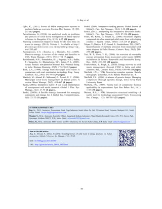 Global J. Environ. Sci. Manage., 2(1): 39-48, Winter 2016
48
S. Bag et al.
AUTHOR (S) BIOSKETCHES
Bag, S., Ph.D., Instructor, Procurement Head, Tega Industries South Africa Pty Ltd, 2 Uranium Road, Vulcania, Brakpan-1541, South
Africa. Email: surajit.bag@tegaindustries.com
Mondal, N., M.Sc., Instructor, Scientific Officer, Aquacheck Kolkata Laboratory, Water Quality Research Centre, EFL, P/1J, Survey Park,
Ajaynagar, Kolkata-700075, W.B, India. Email: nil.mondal2007@gmail.com
Dubey, R., M.Sc., Instructor, HOD Science and PGT Chemistry, ST. Xaviers School, Balia, U.P, India. Email: dubeylive@gmail.com
Ojha, K., (2011). Status of MSW management system in
northern India-an overview, Environ Dev Sustain, 13: 203-
215 (13 pages).
Parvathamma, G., (2014). An analytical study on problems
and policies of solid waste management in India–special
reference to Bangalore City, 8(10): 6-15 (10 pages).
Planning Commission Report of India for the task force on
waste to energy, (2014). Volume 1. Available at http://
p la n n i n gc omm i ssi on . n i c . i n / rep ort s/ gen rep / rep _
wte1205.pdf
Psomopoulos, C.S. ; Bourka, A. ; Themelis, N.J., (2009).
Waste-to-energy: A review of the status and benefits in
USA. Waste Manage., 29(5): 1718-1724 (7 pages).
Ravindranath, N.H. ; Somashekar, H.I. ; Nagaraja, M.S. ; Sudha,
P. ; Sangeetha, G. ; Bhattacharya, S.C.; Salam, P. A., (2005).
Assess. Sustain. non-plantation biomass Res. Potential Energ.
in India. Biomass Bioenerg., 29(3): 178-190 (13 pages).
Ruth, L.A., (1998). Energy from municipal solid waste: A
comparison with coal combustion technology. Prog. Energ.
Combust. Sci., 24(6): 545-564 (20 pages).
Sharholy, M.; Ahmad, K.; Mahmood, G.; Trivedi, R. C., (2008).
Municipal solid waste management in Indian cities: A
review. Waste Manage., 28(2): 459-467 (9 pages).
Sushil, (2005a). Interpretive matrix: A tool to aid interpretation
of management and social research. Global J. Flex. Sys.
Manage., 6(2): 27-30 (4 pages).
Sushil, (2005b). A flexible strategy framework for managing
community and change. Int. J. Global Bus. Competitiveness,
1(1): 22-32 (11 pages).
Sushil, (2009). Interpretive ranking process. Global Journal of
Global J. Flex. Sys. Manage., 10(4): 1-10 (10 pages).
Sushil, (2012). Interpreting the Interpretive Structural Model.
Global J. Flex. Sys. Manage., 13(2): 87-106 (20 pages).
Swati, M.; Rema, T.; Joseph, K., (2008). Hazardous organic
compounds in urban municipal solid waste from a developing
country. J. hazard. Mater., 160(1): 213-219 (7 pages).
Talyan, V.; Dahiya, R. P.; Anand, S.; Sreekrishnan, T.R., (2007).
Quantification of methane emission from municipal solid
waste disposal in Delhi. Resour., Conserv. Recy., 50(3): 240-
259 (20 pages).
Tsai, W. T.; Chou, Y. H., (2006). An overview of renewable
energy utilization from municipal solid waste (MSW)
incineration in Taiwan. Renewable and Sustainable Energ.
Rev., 10(5): 491-502 (12 pages).
Unnikrishnan, S.; Singh, A., (2010). Energy recovery in solid
waste management through CDM in India and other
countries. Res., Conserv. Recy., 54(10): 630-640 (10 pages).
Warfield, J.N., (1974). Structuring complex systems. Battele
monograph. Columbus, O.H: Battele Memorial Ins. 4.
Warfield, J.N., (1994). A science of generic design: Managing
complexity through systems design, Iowa: Iowa State
University Press.
Warfield, J.N., (1999). Twenty laws of complexity: Science
applicability in organizations. Syst. Res. Behav. Sci., 16(1):
3-40 (38 pages).
Watson, R.H., (1978). Interpretive structural modeling—A
useful tool for technology assessment? Tech. Forecasting
Soc. Change, 11(2): 165-185 (21 pages).
DOI: 10.7508/gjesm.2016.01.005
URL: http://gjesm.net/article_14910_1931.html
How to cite this article:
Bag, S.; Mondal, N.; Dubey, R.,(2016). Modeling barriers of solid waste to energy practices: An Indian
perspective. Global J. Environ. Sci. Manage. 2 (1): 39-48.
 