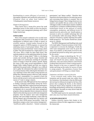 Global J. Environ. Sci. Manage., 2(1): 39-48, Winter 2016
46
Solid waste to Energy
benchmarking to assess efficiency of services), 6
(Incomplete legislation and insufficient enforcement), 7
(Financial strain on urban local bodies) and
11(Inadequately trained human resources).
Cluster 4: Driving factors
These factors have a strong drive power but weak
dependence power. In this cluster we have two barriers,
i.e., 1 (Poor waste management planning) and 8 (Poor
budget monitoring).
CONCLUSION
Most of the research conducted so far on solid waste
management either focused on the status of solid waste
management in different states of India or purely on
scientific analysis. Limited studies focused on the
managerial aspects of SWM programs or assessed the
underlying reasons of such project failures. What is the
reason for so manynon-functional ‘waste to energy’plants
in India? The total investment for a single project is over
100 crores. Who is liable for these huge losses? Has
anybody pondered over the underlying reasons for closure
of these ‘waste to energy plants’? India is a developing
country and currently starving for energy. Scientists and
policy makers are continuously searching for renewable
sources of energy to boost the country’s growth. During
the course of this study several municipalities in West
Bengal, Delhi, Andhra Pradesh and Pune was visited to
understand the ground reality. Although it was a difficult
task to gather the information but authors tried their best
to avoid anybiasness while collecting theinformation. It is
very surprising to know that certain wrong decisions are
killing these important projects which are really required
for country’s sustainability. It is essential to know the
barriers and take proactive action and correctdecisions for
success of ‘waste to energy’ projects.
In the present study ISM approach has been employed
in finding contextual relationships among the twelve
barriers. FinallyMICMAC analysis hasbeen performed to
categorize different barriers. The driving factors will play
an important role in successful solid waste management
programs whereas dependent factors characterize desired
objectivesforachievingsuccessinsolidwastemanagement
programs. From the analysis ‘poor waste management
planning’ and ‘poor budget monitoring’ comes under the
driving category and overcoming these two barriers will
drive the entire SWM project successfully. Under the
dependence category comes ‘poor contract management’,
‘insufficient public education’, ‘limited community
participation’ and ‘labour conflict’. Therefore these
characterize the desired objective for achieving success
and overcoming these barriers is essential. Also six
linkagefactorsemerged. These Linkage factorsare very
sensitive and unstable that any action on the factors
willtrigger aneffectonother factors andalso afeedback
on themselves. Evaluation of different Waste to Energy
technologies based on the patterns of energy
consumption, production, and different levels of
material recovery and on the cost– benefit analysis is
necessary to arrive at a suitable technology that will
be economically viable and energy efficient. Proper
selection of location is equally important from public
health perspective. The location should have proper
access to vehicles.
The MSW (Management and Handling) rules need
to be made tighter. Financial assistance to the ULBs’
is important to overcome the challenges. Finally the
solid waste management sector must be given the
status of an industry so that people involved in this
job should feel proud for doing such a great activity
for the society.
This study is unique in identifying the ‘W to E’
barriers and the contextual interrelationships. This
study will benefit the policy makers, municipal
authorities, state and central pollution control board
in taking future decisions in waste to energy projects.
More research in this area os required to dig out
further and bring out the reality for success of waste
to energy projects. The generation of power from
such green projects will bring us a cleaner future.
Limitations and future research direction
Every research study suffers from certain
limitations and the present study also suffers from
few limitations. One drawback is that the ISM model
derived may be influenced strongly by the bias of the
person who is judging the factors, as the relations
among the factors always depends on that person’s
knowledge and familiarity with the firm, its operations,
and its industry. Secondly too many factors make the
ISM modeling complex.
The ISM model need to be statistically validated
and is also one of our future research directions.
ACKNOWLEDGEMENT
Authors sincerely express their thanks to the
anonymous referees for their suggestions to improve
the manuscript.
 