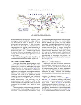 Global J. Environ. Sci. Manage., 2(1): 31-38, Winter 2016
33
providing nutrients for aquatics in estuary of rivers
entering the Caspian Sea, further studies and tests
are required in order to provide a more
comprehensive understanding of these processes.
For this reason, this study is an attempt to pursue
various objectives such as the investigation of
method, the amount of flocculation of the water (for
the first time up to 5 mg/L), capability of the estuary
to separate dissolved heavy metals, and the role of
salinity, electrical conductivity and pH in flocculation
in the estuary.
This study has been performed in Tajan River of
Mazandaran Province nearby Caspian Sea in 2015.
MATERIALS AND METHODS
Fresh water sample was taken from Kord Kheyl
station on the main branch of Tajan River. Salt water
sampling place was selected 16 km off the coast of the
Caspian Sea where the salinity is stable (Fig. 2). After
sample collection, fresh and salt water samples were
transferred to the laboratory and remained steady for
24 hours during which their suspended solids were
deposited. Then, 15 ml of the supernatant of each
sample was removed, and the whole water was filtered
using 0.23 micrometer membrane filter and a vacuum
pump. Subsequently, five solutions with a
concentration of 5 mg/L of the heavy metals i.e. Mn,
Ni, Cu, Zn and Pb were prepared by adding the standard
solution to the river water with a salinity of about
0.1 ppt.
The mixed samples of fresh and saline waters were
slowly stirred for 60 min. and kept for 24 h. in order to
flocculate. Finally all samples were filtered using
0.2 µm filter and a millipore vacuum pump.After that,
the collected flocs on filters were transferred into
beakers and then 5 ml of nitric acid were added to
each beaker waiting for decomposition of membrane
filters without heating. The solution were made up to
volume and analyzed by atomic absorption
spectrophotometry, Perkin Elmer 410 equipped with
graphite furnace. River water sample with a salinity
of 0.1 ppt and the fabricated sample with salinities of
3, 6, 10, 8, 10 and 11 were also measured for parameters
such as pH and EC immediately after filtration. The
Silver nitrate titration method was applied to measure
the salinity (Fig. 1).
RESULTS AND DISCUSSION
In previous years, the flocculation process was
investigated and expressed on the basis of the lab
processes. In recent years, the researchers have sought
to return the lab activities to the natural states and to
report the results of flocculation concentrations as a
natural and lab report. This study is an attempt to
investigate the both aforementioned states separately.
Laboratory flocculation of elements
The results of this state are presented in Table 1,
and Figs. 3 to 12 illustrate changes in flocculation
concentration in various regimes of pH in estuary of
Tajan River. As shown in Table 1, the maximum
flocculation concentration in the salinity of 3 ppt
belongs to Cu, and the minimum flocculation
concentration in the salinity of 3 ppt is seen for Mn­
.
Total flocculation is computed and presented in Table
1. For instance, total flocculation for Zn is 16.35 mg/L.
Fig. 2: Sampling location in Tajan River
(The sampling place is marked with a triangle)
 
