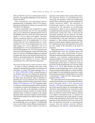 Global J. Environ. Sci. Manage., 2(1): 1-10, Winter 2016
3
200 and 200-250 mesh were collected and stored in
desiccator. The optimum temperature of activation was
found to be 500 o
C.
Dyes and phenols were determined spectro-
photometrically on Shimadzu 160A UV-Vis spectro-
photometer and the pH of solutions was measured with
an ELICO LI 127 pH meter.
Column experiments were conducted in a glass
column cross-sectional area: 0.9 cm2
and adsorbent
mass: 0.5 g. Carbonaceous adsorbent particle sizes of
50-200 BSS mesh were used in the column with a bed
height 3.1 cm on a glass wool support. The dyes/
phenols containing influents with concentrations
(chrysoidine G -6.0  10-4
m; meldola blue-7.5  10-4
m;
crystal violet-6.0 10-4
m, methylene blue-3.0  10-4
m,
acid blue 113- 5.0  10-4
m; metanil yellow, 6.0  10-4
m,
ethyl orange, 6.0  10-4
m, Phenol-6.0 10-4
m; 2-
chlorophenol-6.0 10-4
m; 4-chlorophenol-6.0 10-4
m
and 2,4-dichlorophenol-1.0 10-3
m) were passed in the
down flow mode through the column with linear flow
rates of1.5 mL/min. The effluent samples were collected
at regular time interval and analysed without previous
filtration spectrophotometrically. Breakthrough and
exhaustion were defined at relative effluent
concentration C/C0
of 0.01 and 0.90, respectively.
Theoretical background of column operation studies
In order to remove pollutants from water using
adsorption methodology generally two techniques are
used batch or column. The batch technique (Jain, et
al., 2003a; 2003b;2003c; 2004) is selected because of
its simplicity and ease of evaluating the parameters
(Song, et al., 2011) influencing adsorption process. On
the other hand, the practical value of adsorbent in
adsorbing the noxious pollutants from wastewater is
known mainly carried out using column study. Column
(Weber, 1972;Andersson, et al., 2012) operation creates
a continuous concentration gradient and the adsorbent
is constantly in contact with spanking new solution. It
is worth to note that as the adsorption continues the
concentration of aqueous solution in contact with the
adsorbent layer is relatively constant in the column
operation while it decreases steadily in batch method.
Thus the batch method is less effective than the column
operation.
To understand the efficiency of column operations,
the breakthrough curves are plotted. A breakthrough
curve is a plot of the column effluent concentration as
a function of either volume treated or the time of
treatment or the number of bed volumes (BV) treated.
The important features of a breakthrough curve
(Snoeyink and Summers 1999) are breakthrough
capacity (BC), exhaustion capacity (EC) and degree of
column utilization (DOC). The definition of
breakthrough capacity is the mass of adsorbate
eliminated by the adsorbent at breakthrough
concentration, which in turn is defined as utmost
acceptable (desired) concentration. When the effluent
concentration touches this value, at that time the
developed adsorbent may be replaced. The DOC
utilization may be defined as the ratio of mass adsorbed
at breakthrough to the mass adsorbed at complete
saturation i.e. when effluent concentration becomes
equal to or nearly equal to influent concentration. The
EC is defined as the mass of the adsorbate removed by
one unit weight of the adsorbent at the point of
saturation.
Various factors (Weber, 1972; Snoeyink, 1999)effects
the breakthrough curves like adsorbate nature and
adsorbent nature, pH, concentration of solute,
adsorption mechanism (Rate limiting step), equilibrium
conditions, size of particle, column geometry and
operating condition.At extremely high adsorption rate
and favorable adsorption isotherm the point of
breakthrough and the point of exhaustion coincide
practically and the breakthrough curve becomes sharp
(Shang, et al., 2012). Mass transfer rate effect the
sharpness of the breakthrough curves, as the transfer
of mass are finite breakthrough curve, which are diffuse
and S shaped. For most adsorption operations in water
and wastewater treatment, breakthrough curves exhibit
a characteristic S shape but with varying degree of
steepness (Weber, 1972).
The relationship between the breakthrough curves
and fixed bed adsorber was well elucidated by Weber
and by Snoeyink (Weber, 1972, Snoeyink and
Summers, 1999) and is presented in the Fig. 1. When
the column operation begins, the starting/upper layers
adsorb the solute/pollutant to be removed in a short
time. As can be seen from the Fig. 1, that the topmost
layers are indeed in touch with the aqueous solution
at its highest concentration level, C0
(denotes the
influent concentration) and a little quantity of solute
which escape adsorption in the first few layers of the
adsorbent is then adsorbed in the lower strata of the
bed, and therefore practically no solute/pollutant
escapes from the column initially (effluent
concentration, C=0). The Fig. 1 shows that the top or
 