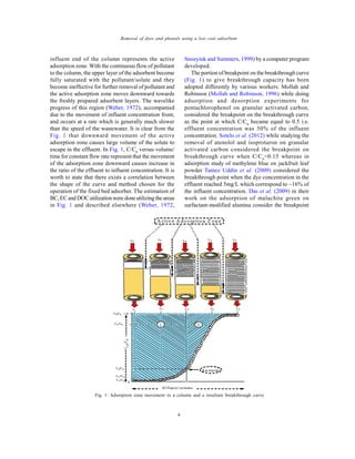 Global J. Environ. Sci. Manage., 2(1): 1-10, Winter 2016
4
Removal of dyes and phenols using a low cost adsorbent
influent end of the column represents the active
adsorption zone. With the continuous flow of pollutant
to the column, the upper layer of the adsorbent become
fully saturated with the pollutant/solute and they
become ineffective for further removal of pollutant and
the active adsorption zone moves downward towards
the freshly prepared adsorbent layers. The wavelike
progress of this region (Weber, 1972), accompanied
due to the movement of influent concentration front,
and occurs at a rate which is generally much slower
than the speed of the wastewater. It is clear from the
Fig. 1 that downward movement of the active
adsorption zone causes large volume of the solute to
escape in the effluent. In Fig. 1, C/C0
versus volume/
time for constant flow rate represent that the movement
of the adsorption zone downward causes increase in
the ratio of the effluent to influent concentration. It is
worth to state that there exists a correlation between
the shape of the curve and method chosen for the
operation of the fixed bed adsorber. The estimation of
BC,ECand DOC utilizationwere doneutilizingthe areas
in Fig. 1 and described elsewhere (Weber, 1972,
Snoeyink and Summers, 1999) by a computer program
developed.
The portion of breakpoint on the breakthrough curve
(Fig. 1) to give breakthrough capacity has been
adopted differently by various workers. Mollah and
Robinson (Mollah and Robinson, 1996) while doing
adsorption and desorption experiments for
pentachlorophenol on granular activated carbon,
considered the breakpoint on the breakthrough curve
as the point at which C/C0
became equal to 0.5 i.e.
effluent concentration was 50% of the influent
concentration. Sotelo et al. (2012) while studying the
removal of atenolol and isoproturon on granular
activated carbon considered the breakpoint on
breakthrough curve when C/C0
=0.15 whereas in
adsorption study of methylene blue on jackfruit leaf
powder Tamez Uddin et al. (2009) considered the
breakthrough point when the dye concentration in the
effluent reached 5mg/L which correspond to ~16% of
the influent concentration. Das et al. (2009) in their
work on the adsorption of malachite green on
surfactant-modified alumina consider the breakpoint
Fig. 1: Adsorption zone movement in a column and a resultant breakthrough curve
 