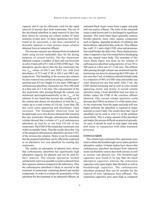 Global J. Environ. Sci. Manage., 2(1): 1-10, Winter 2016
8
Removal of dyes and phenols using a low cost adsorbent
capacity and It can be efficiently used for the rapid
removal of noxious dyes from wastewater. The use of
this developed adsorbent in rapid removal of dyes has
been shown by carrying out column studies of water
solutions of pure dyes. As these operations have been
found to be successful, it has been considered as
desirable material to treat noxious waste solution
obtained from an industrial effluent.
The noxious outcome was obtained from an industrial
outlet using several marketable dyes for the dyeing
purposes of several textiles. The dye wastewater
obtained contains a number of dyes and was brownish
in color. It had a pH of 9.1 with a COD of 980 mg/L. The
absorption spectra shows that the dye wastewater has
two max
values at 456.5 and 580.5 nm, with total
absorbance of 27.8 and 27.06 at 456.5 and 580.5 nm,
respectively. This handling of the noxious dye solution
for dyes removal was carried out using a column (cross-
sectional area: 0.9 cm2
; height: 6.2 cm; mass: 1000 mg) of
carbonaceous adsorbent, of particles size 50 to 200 mesh
at a flow rate of 1.5 mL/min. The concentration of the
dye wastewater after passing through the column was
monitored spectrophotometrically at the max
of the
solution. It was found that noxious dye coming out of
the column had almost nil absorbance at both the max
values up to a total volume of 110 mL. Later than, the
dye color starts appearing and absorbance value
increases. The breakpoint observed from the
breakthrough curve (not shown) obtained after transient
this dye wastewater through carbonaceous adsorbent
column showed that a column of 1 g of carbonaceous
adsorbent, as used by us can treat 110 mL of dye
wastewater. The COD of the treated dye wastewater was
within acceptable limits. Thus the results show that 1 kg
of the prepared carbonaceous adsorbent can treat 110 L
of the noxious dye solution. Hence it can be concluded
that the prepared adsorbent can be efficiently employed
as an alternative low cost adsorbent for treating dye
wastewater.
The studies on adsorption of phenols have shown
that carbonaceous adsorbent has significantly high
adsorption capacity for phenols and can be used for
their removal. The column operations worked
satisfactorily and it was possible to remove phenols from
their aqueous solutions prepared in the laboratory. Thus
the carbonaceous adsorbent is likely to succeed in the
treatment of wastewater containing phenol and similar
compounds. In order to evaluate the potentiality of this
adsorbent for the treatment of an industrial effluent, an
untreated black liquor waste from a paper and pulp
mill was used as effluent. The color of this untreated
waste is dark brown and it is discharged in significant
amounts. This waste black liquor generally contains
besides phenols, many other organic compounds
such as lignins, degraded products of cellulose and
hemicelluose, saponified fatty acids etc. This effluent
has a pH 12.1 and a high COD value and possesses
foul smell besides the dark color. These characteristics
make it imperative that it be treated before discharging
into any natural water body. The treatment of this
waste black liquor was done on the column of
carbonaceous adsorbent using particles of size 50 to
200 mesh at a flow rate of 1.5 mL/min. The effluent
after passing through column was monitored and the
monitoring was done by measuring the COD value. It
was seen that 3 mL of solution collected initially leads
to a reduction of 90% in COD value and neither any
color observed nor any foul smell. After 3 mL, the
COD started increasing and as well as color started
appearing slowly and slowly. A second column
operation using a fresh adsorbent load was done to
further reduce the COD of the colorless effluent
obtained. This second column operation could
decrease the COD to an almost 1% of the initial value.
As the wastewater from the paper and pulp mill was
highly polluted, the adsorbent is required in larger
amounts to treat it fully. The results show that 1 kg of
adsorbent can be used to treat 3 L of the pollutant
successfully. This is a large amount of the adsorbent
and makes the process difficult on practical grounds.
As such, it should be used to treat paper and pulp
mill waste in conjunction with other treatment
processes.
CONCLUSION
The column type continuous flow operations were
used to obtain the breakthrough curves and to perform
adsorption studies. Column studies have shown that
carbonaceous adsorbent developed from industrial
waste can fruitfully remove dyes both cationic as well
as anionic and phenols too. The breakthrough
capacities were found to be less than the batch
adsorption capacities whereas the exhaustion
capacities were quite higher than the batch as well as
breakthrough capacities. The carbonaceous
adsorbent prepared thus can be suitable for the
removal of toxic substances from effluents. The
exhaustion capacities were quite high as compared
 