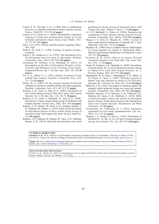 Global J. Environ. Sci. Manage., 1 (1): 41-46, Winter 2015
46
A. R. Karbassi, M. Heidari
Coman, R. N.; Van Dijk, C. P. J., (1988). Role of complexation
processes in cadmium mobilization during estuarine mixing.
Nature, 336(6195): 151-154 (4 pages).
Currier, D. R.; Small, K. J., (2005). Macrobenthic community
responses to long-term environmental change in an east
Australian sub-tropical estuary Estuar. Coast. Shelfs., 63(1-
2): 315-331 (17 pages).
Davis, J. B., (1973). Statistic and data analysis in geology. Wiley.,
New York.
Dobson, M.; Frid, C., (1998). Ecology of aquatic systems.,
Longman.
Eckert, J. M.; Sholkovitz, E. R., (1976). The flocculation of Fe,
Al and humates from river water by electrolytes. Geochim.
Cosmochim. Acta., 40(7): 847–856 (10 pages).
Fazelzadeh, M.; Karbassi, A. R.; Mehrdadi, N., (2012). An
Investigation on the Role of Flocculation Processes in Geo-
Chemical and Biological Cycle of Estuary (Case Study:
Gorganrood River). Int. J. Environ. Res., 6(2): 391–398 (8
pages).
Fox, L. E.; Wofsy, S. C., (1983). Kinetics of removal of iron
colloids from estuaries. Geochim. Cosmochim. Acta., (47):
211–216 (6 pages).
Hunter, K. A., (1983). On the estuarine mixing of dissolved
substances in relation to colloidal stability and surface properties.
Geochim. Cosmochim. Acta., (47): 467–473 (7 pages).
Karbassi, A. R.; Nouri, J.; Ayaz, G. O., (2007). Flocculation of
trace metals during mixing of Talar River water with Caspian
Seawater. Int. J. Environ. Res., 1(1): 66–73 (8 pages).
Karbassi, A. R.; Nouri, J.; Mehrdadi, N.; Ayaz, G. O., (2008).
Flocculation of heavy metals during mixing of freshwater with
Caspian Seawater. Environ. Geo., 53(8): 1811–1816 (6 pages).
Karbassi, A. R.; Heidari, M.; Vaezi, A. R.; Valikhani Samani, A.
R.; Fakhraee, M.; Heidari, F., (2013). Effect of pH and salinity
on flocculation process of heavy metals during mixing of
Aras River water with Caspian Sea water. Environ. Earth Sci.,
1-9 (10 pages).
Karbassi, A. R.; Fakhraee, M.; Heidari, M.; Vaezi, A. R.; Valikhani
Samani, A. R., (2014). Dissolved and particulate trace metal
geochemistry during mixing of Karganrud River with
Caspian Sea water. Arabian J. Geosci., 1-9 (10 pages).
Li, Y. H.; Burkhardt, L.; Teroka, H., (1984). Desorption and
coagulation of trace elements during estuarine mixing.
Geochim. Cosmochim. Acta., 48(10): 1879-1884 (6 pages).
Matagi, S. V.; Swai, D.; Mugabe, R., (1998). A review of
heavy metal removal mechanisms in wetlands Afr. J. Trop.
Hydrobiol. Fish, 8(1): 23-25 (3 pages).
Meybeck, M., (1988). How to establish and use world budgets
of riverine materials, In: Lerman, A., Meybeck,M. (Eds.),
Physical and Chemical Weathering in Geochemical Cycles,
247–272 (26 pages).
Pritchard, D. W., (1967). What is an estuary: Physical
viewpoints Estuaries, G. H. Lauff (Ed.). Am. Assoc. Adv.
Sci., (83): 3–5 (3 pages).
Saeedi, M.; Karbassi, A. R.; Mehrdadi, N., (2003). Flocculation
of dissolved Mn, Zn, Ni and Cu during the estuarine mixing
of Tadjan River water with Caspian Seawater. Int. J.
Environ. Studies, (60): 567–576 (10 pages).
Samarghandi, M. R.; Nouri, J.; Mesdaghinia, A. R.; Mahvi, A.
H.; Naseri, S.; Vaezi, F., (2007). Efficiency removal of
phenol, lead and cadmium by means of UV/TiO2
/H2
O2
processes. Int. J. Environ. Sci. Tech., 4(1): 10-25 (16 pages).
Shokovitz, E. R., (1976). Flocculation of dissolved organic and
inorganic matter during the mixing river water and seawater.
Geochim. Cosmochim. Acta., 40(7): 831–845 (15 pages).
Valikhani Samania, A. R.; Karbassi, A. R.; Fakhraeea, M.;
Heidaria, M.; Vaezia, A. R.; Valikhani, Z., (2014). Effect
of dissolved organic carbon and salinity on flocculation
process of heavy metals during mixing of the Navrud River
water with Caspian Seawater. Desalination and Water
Treatment, 1-9 (9 pages).
Viswanathan, M.; Chakrapani, G. J., (2010). Laboratory
experiments on river–estuary geonanomaterials. Curr. Sci.,
99(2): 213–215 (3 pages).
Zhiqing, L. E.; Jianhu, Z.; Jinsi, C., (1987). Flocculation of
dissolved Fe, Al, Mn, Si, Cu, Pb and Zn during estuarine
mixing. Acta Oceanol. Sin., (6): 567–576 (10 pages).
AUTHOR (S) BIOSKETCHES
Karbassi, A. R., Ph.D., Professor of Environmental Engineering, Graduate Faculty of Environment, University of Tehran, P.O.Box
1417853111, Tehran, Iran. Director in Charge; International Journal of Environmental Research. www.ijer.ir E-mail: akarbasi@ut.ac.ir
Heidari. M., M.Sc. Student of Environmental Engineering, Graduate Faculty of Environment, University of Tehran, P.O.Box 1417853111,
Tehran, Iran. E-mail: mehdiheidari_1364@yahoo.com
How to cite this article: (Harvard style)
Karbassi, A. R.; Heidari, M., (2015). An investigation on role of salinity, pH and DO on heavy metals elimination throughout estuarial
mixture. Global J. Environ. Sci. Manage., 1 (1): 41-46.
 