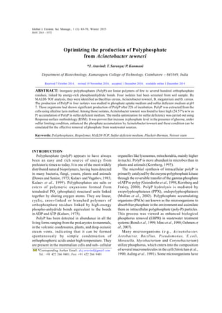 Global J. Environ. Sci. Manage., 1 (1): 63-70, Winter 2015
Optimizing the production of Polyphosphate
from Acinetobacter towneri
*J. Aravind; T. Saranya; P. Kanmani
Department of Biotechnology, Kumaraguru College of Technology, Coimbatore – 641049, India
ABSTRACT: Inorganic polyphosphates (PolyP) are linear polymers of few to several hundred orthophosphate
residues, linked by energy-rich phosphoanhydride bonds. Four isolates had been screened from soil sample. By
MALDI-TOF analysis, they were identified as Bacillius cereus, Acinetobacter towneri, B. megaterium and B. cereus.
The production of PolyP in four isolates was studied in phosphate uptake medium and sulfur deficient medium at pH
7. These organisms had shown significant production of PolyP after 22h of incubation. PolyP was extracted from the
cells using alkaline lysis method. Among those isolates, Acinetobacter towneri was found to have high (24.57% w/w as
P) accumulation of PolyP in sulfur deficient medium. The media optimization for sulfur deficiency was carried out using
Response surface methodology (RSM). It was proven that increase in phosphate level in the presence of glucose, under
sulfur limiting condition, enhanced the phosphate accumulation by Acinetobacter towneri and these condition can be
simulated for the effective removal of phosphate from wastewater sources.
Keywords: Polyphosphates, Biopolymer, MALDI-TOF, Sulfur deficient medium, Plackett-Burman, Neisser stain
Global J. Environ. Sci. Manage., 1 (1): 63-70, Winter 2015
ISSN 2383 - 3572
*Corresponding Author Email: dr.j.aravind@gmail.com
Tel.: +91 422 266 9401; Fax: +91 422 266 9401
INTRODUCTION
Polyphosphate (polyP) appears to have always
been an easy and rich source of energy from
prehistoric times to today. It is one of the most widely
distributed natural biopolymers, having been detected
in many bacteria, fungi, yeasts, plants and animals
(Dawes and Senior, 1973; Kulaev and Vagabov, 1983;
Kulaev et al., 1999). Polyphosphates are salts or
esters of polymeric oxyanions formed from
tetrahedral PO4
(phosphate) structural units linked
together by sharing oxygen atoms. They are linear,
cyclic, cross-linked or branched polymers of
orthophosphate residues linked by high-energy
phospho-anhydride bonds equivalent to the bonds
in ADP and ATP (Kulaev, 1975).
PolyP has been detected in abundance in all the
living forms ranging from the prokaryotes to mammals,
in the volcanic condensates, plants, and deep oceanic
steam vents, indicating that it can be formed
spontaneously by simple condensation of
orthophosphoric acids under high temperature. They
are present in the mammalian cells and sub- cellular
Received 7 October 2014; revised 10 November 2014; accepted 1 December 2014; available online 1 December 2014
organelles like lysosomes, mitochondria, mainly higher
in nuclei. PolyP is more abundant in microbes than in
plants and animals (Kornberg, 1995).
The microbial synthesis of intracellular polyP is
primarily catalyzed bythe enzyme polyphosphate kinase
through the reversible transfer of the gamma phosphate
ofATP to polyp (Geissdorfer et al., 1998; Kornberg and
Fraley, 2000). PolyP hydrolysis is mediated by
exopolyphosphatases (PPX), endopolyphosphatases
(Mullan et al., 2002). Polyphosphate accumulating
organisms (PAOs) are known as the microorganisms to
absorb free phosphate in the environment and assimilate
them as intracellular polyphosphate (poly-P) particles.
This process was viewed as enhanced biological
phosphorus removal (EBPR) in wastewater treatment
systems (Bond et al., 1999; Mino et al., 1998; Oehmen et
al.,2007).
Many microorganisms (e.g., Acinetobacter,
Aerobacter, Bacillus, Pseudomonas, E.coli,
Moraxella, Mycobacterium and Corynebacterium)
utilize phosphorus, which enters into the composition
of several macromolecules in the cell (Streichan et al.,
1990;Auling et al., 1991). Some microorganisms have
 