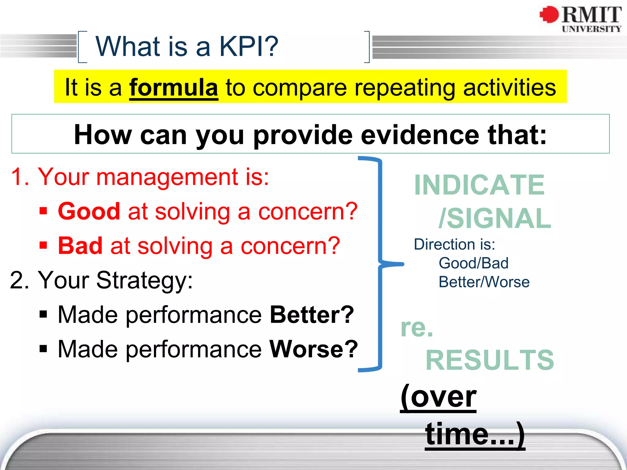 1. Your management is:
 Good at solving a concern?
 Bad at solving a concern?
2. Your Strategy:
 Made performance Better?
 Made performance Worse?
How can you provide evidence that:
INDICATE
/SIGNAL
Direction is:
Good/Bad
Better/Worse
re.
RESULTS
(over
time...)
What is a KPI?
It is a formula to compare repeating activities
 