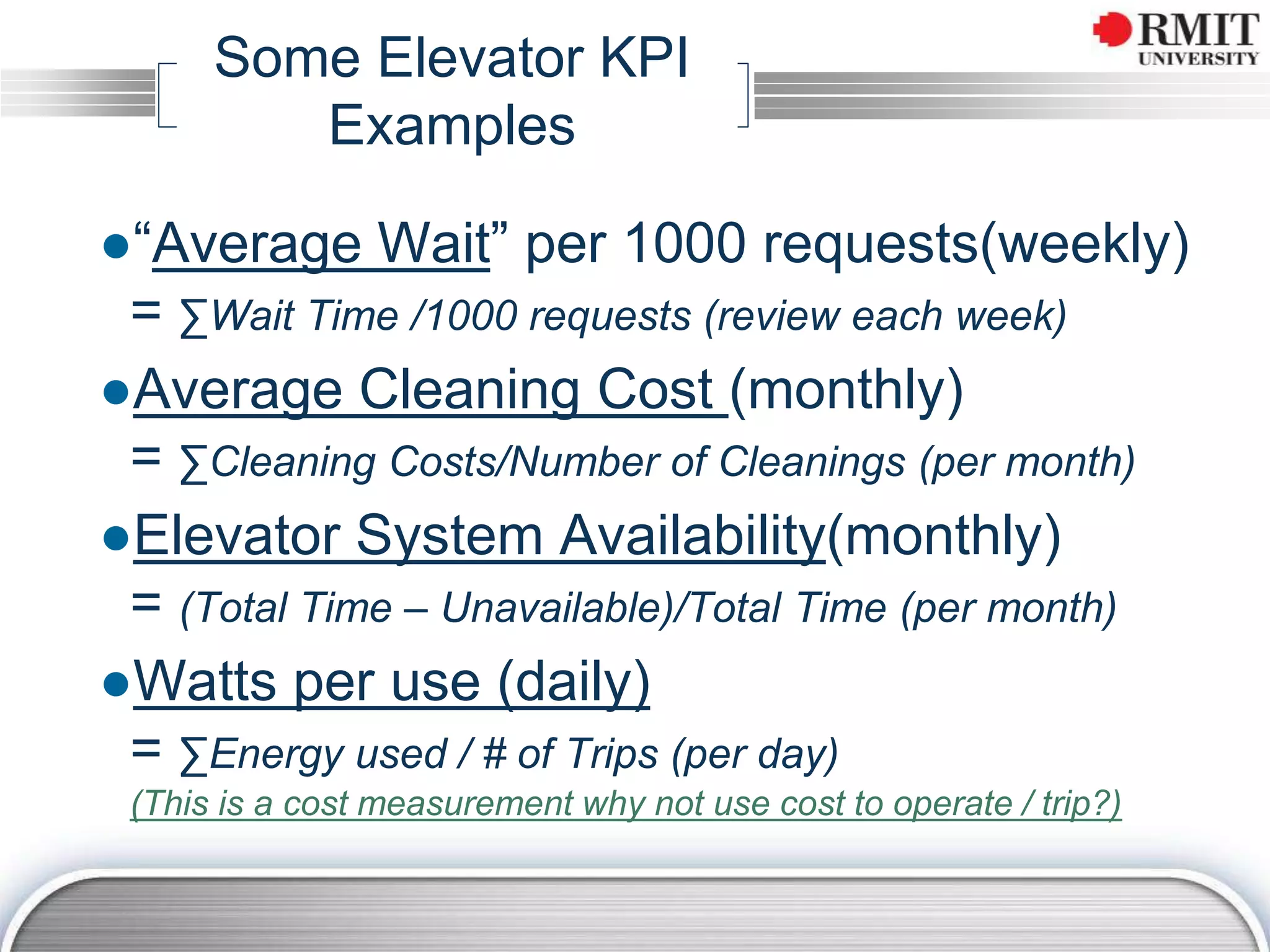 Some Elevator KPI
Examples
●“Average Wait” per 1000 requests(weekly)
= ∑Wait Time /1000 requests (review each week)
●Average Cleaning Cost (monthly)
= ∑Cleaning Costs/Number of Cleanings (per month)
●Elevator System Availability(monthly)
= (Total Time – Unavailable)/Total Time (per month)
●Watts per use (daily)
= ∑Energy used / # of Trips (per day)
(This is a cost measurement why not use cost to operate / trip?)
 