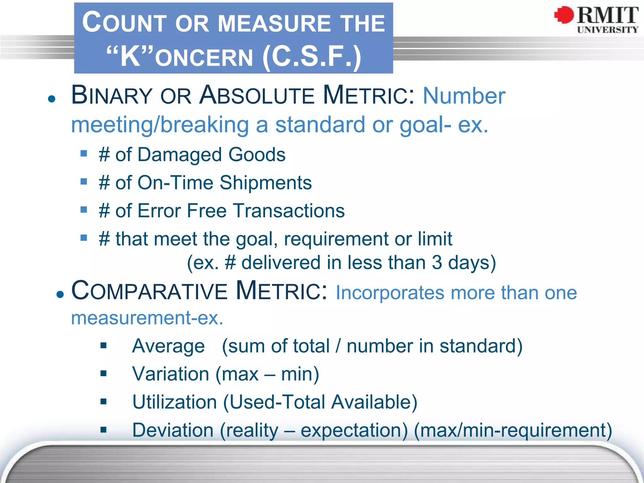 COUNT OR MEASURE THE
“K”ONCERN (C.S.F.)
● BINARY OR ABSOLUTE METRIC: Number
meeting/breaking a standard or goal- ex.
 # of Damaged Goods
 # of On-Time Shipments
 # of Error Free Transactions
 # that meet the goal, requirement or limit
(ex. # delivered in less than 3 days)
● COMPARATIVE METRIC: Incorporates more than one
measurement-ex.
 Average (sum of total / number in standard)
 Variation (max – min)
 Utilization (Used-Total Available)
 Deviation (reality – expectation) (max/min-requirement)
 
