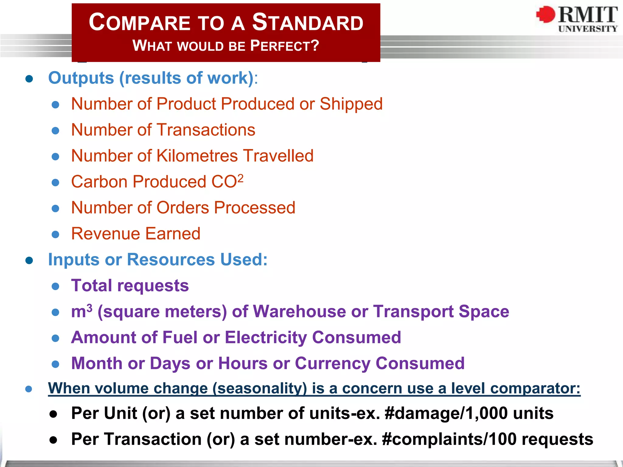 ● Outputs (results of work):
● Number of Product Produced or Shipped
● Number of Transactions
● Number of Kilometres Travelled
● Carbon Produced CO2
● Number of Orders Processed
● Revenue Earned
● Inputs or Resources Used:
● Total requests
● m3 (square meters) of Warehouse or Transport Space
● Amount of Fuel or Electricity Consumed
● Month or Days or Hours or Currency Consumed
● When volume change (seasonality) is a concern use a level comparator:
● Per Unit (or) a set number of units-ex. #damage/1,000 units
● Per Transaction (or) a set number-ex. #complaints/100 requests
COMPARE TO A STANDARD
WHAT WOULD BE PERFECT?
 