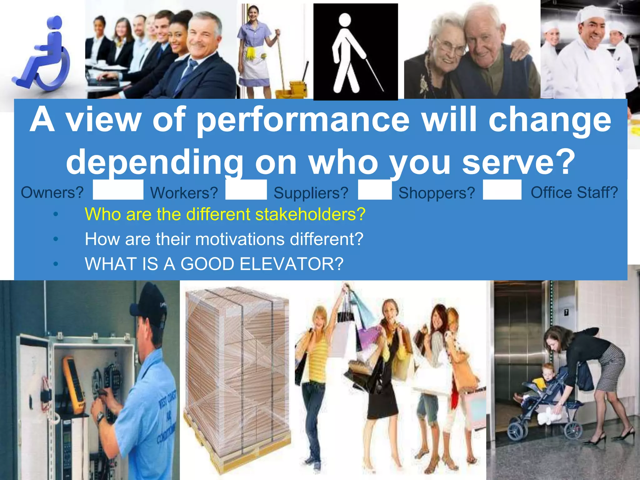 • Who are the different stakeholders?
• How are their motivations different?
• WHAT IS A GOOD ELEVATOR?
Suppliers? Shoppers?Owners? Office Staff?Workers?
A view of performance will change
depending on who you serve?
 
