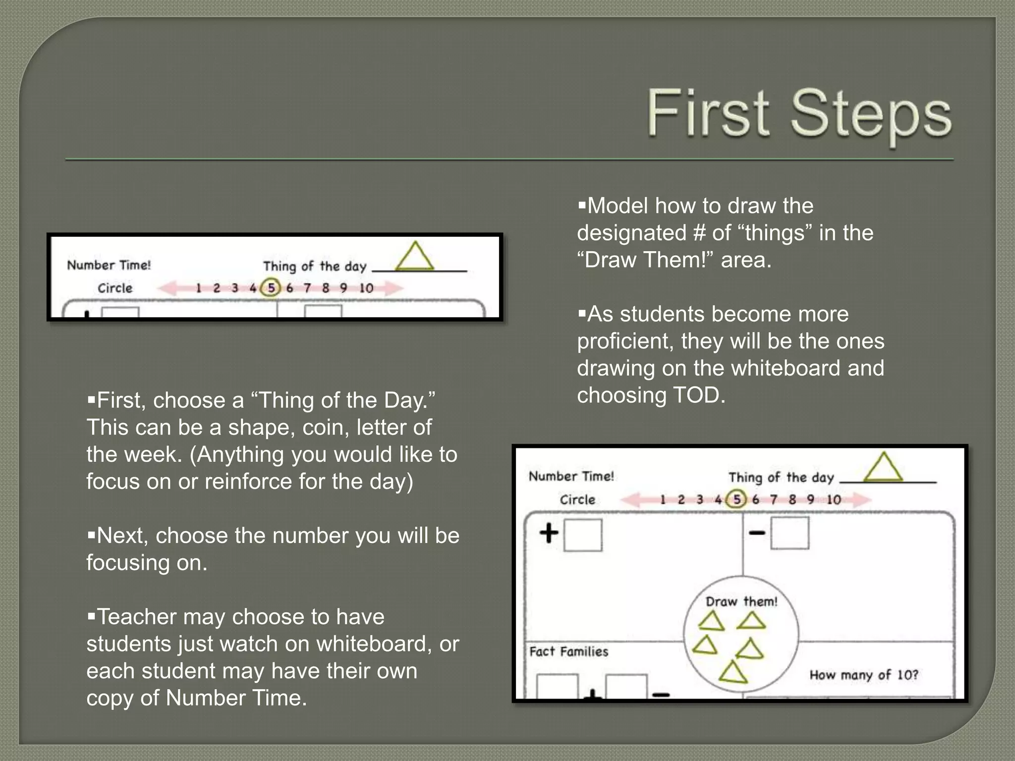 First, choose a “Thing of the Day.” 
This can be a shape, coin, letter of 
the week. (Anything you would like to 
focus on or reinforce for the day) 
Next, choose the number you will be 
focusing on. 
Teacher may choose to have 
students just watch on whiteboard, or 
each student may have their own 
copy of Number Time. 
Model how to draw the 
designated # of “things” in the 
“Draw Them!” area. 
As students become more 
proficient, they will be the ones 
drawing on the whiteboard and 
choosing TOD. 
 
