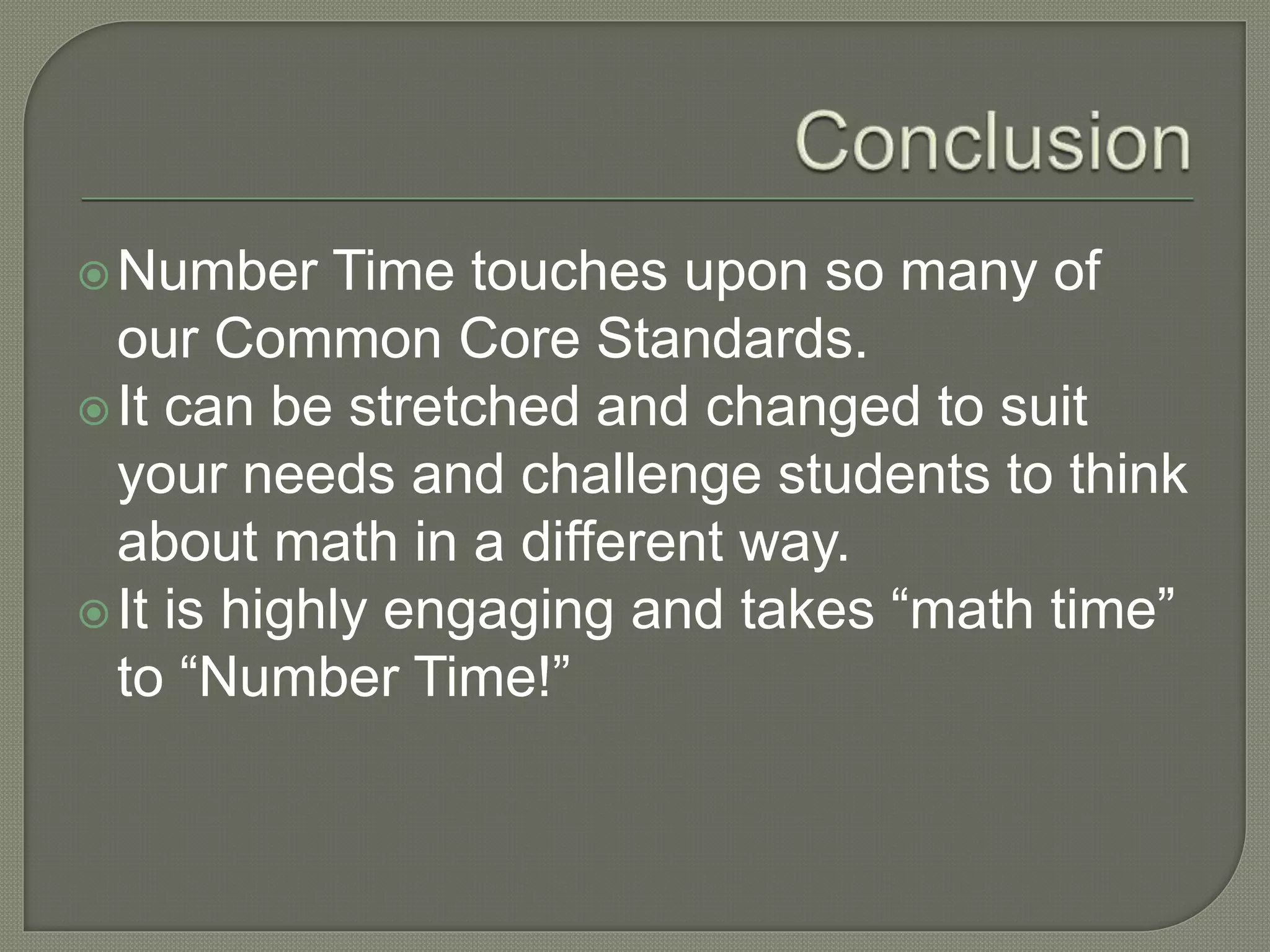 Number Time touches upon so many of 
our Common Core Standards. 
It can be stretched and changed to suit 
your needs and challenge students to think 
about math in a different way. 
 It is highly engaging and takes “math time” 
to “Number Time!” 
 