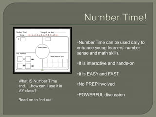Number Time can be used daily to 
enhance young learners’ number 
sense and math skills. 
It is interactive and hands-on 
It is EASY and FAST 
No PREP involved 
POWERFUL discussion 
What IS Number Time 
and…..how can I use it in 
MY class? 
Read on to find out! 
 