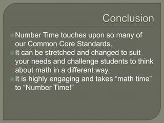 Number Time touches upon so many of 
our Common Core Standards. 
It can be stretched and changed to suit 
your needs and challenge students to think 
about math in a different way. 
 It is highly engaging and takes “math time” 
to “Number Time!” 
 
