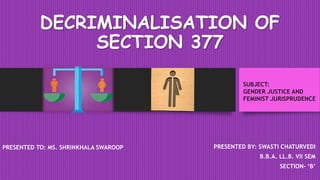 DECRIMINALISATION OF
SECTION 377
PRESENTED BY: SWASTI CHATURVEDI
B.B.A. LL.B. VII SEM
SECTION- ‘B’
PRESENTED TO: MS. SHRINKHALA SWAROOP
SUBJECT:
GENDER JUSTICE AND
FEMINIST JURISPRUDENCE
 