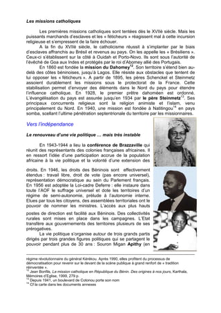 Les missions catholiques 
Les premières missions catholiques sont tentées dès le XVIIè siècle. Mais les 
puissants marchands d’esclaves et les « féticheurs » réagissent mal à cette incursion 
religieuse et s’empressent de la faire échouer. 
A la fin du XVIIè siècle, le catholicisme réussit à s’implanter par le biais 
d’esclaves affranchis au Brésil et revenus au pays. On les appelle les « Brésiliens ». 
Ceux-ci s’établissent sur la côté à Ouidah et Porto-Novo. Ils sont sous l’autorité de 
l’évêché de Goa aux Indes et protégés par le roi d’Abomey allié des Portugais. 
En 1860 est fondée la mission du Dahomey12. Son territoire s’étend bien au-delà 
des côtes béninoises, jusqu’à Lagos. Elle résiste aux obstacles que tentent de 
lui opposer les « féticheurs ». A partir de 1895, les pères Schenckel et Steinmetz 
assoient durablement les missions sous le protectorat de la France. Cette 
stabilisation permet d’envoyer des éléments dans le Nord du pays pour étendre 
l’influence catholique. En 1928, le premier prêtre dahoméen est ordonné. 
L’évangélisation du pays est assurée jusqu’en 1934 par le père Steinmetz13. Ses 
principaux concurrents religieux sont la religion animiste et l’islam, venu 
principalement du Nord. En 1940, une mission est fondée à Natitingou14 en pays 
somba, scellant l’ultime pénétration septentrionale du territoire par les missionnaires. 
Vers l’indépendance 
Le renouveau d’une vie politique … mais très instable 
En 1943-1944 a lieu la conférence de Brazzaville qui 
réunit des représentants des colonies françaises africaines. Il 
en ressort l’idée d’une participation accrue de la population 
africaine à la vie politique et la volonté d’une extension des 
droits. En 1946, les droits des Béninois sont effectivement 
étendus : travail libre, droit de vote (pas encore universel), 
représentation démocratique au sein du Parlement français. 
En 1956 est adoptée la Loi-cadre Deferre : elle instaure dans 
toute l’AOF le suffrage universel et dote les territoires d’un 
régime de semi-autonomie, prélude à l’autonomie interne. 
Elues par tous les citoyens, des assemblées territoriales ont le 
pouvoir de nommer les ministres. L’accès aux plus hauts 
postes de direction est facilité aux Béninois. Des collectivités 
rurales sont mises en place dans les campagnes. L’Etat 
transfère aux gouvernements des territoires plusieurs de ses 
prérogatives. 
La vie politique s’organise autour de trois grands partis 
dirigés par trois grandes figures politiques qui se partagent le 
pouvoir pendant plus de 30 ans : Souron Migan Apithy (en 
régime révolutionnaire du général Kérékou. Après 1990, elles profitent du processus de 
démocratisation pour revenir sur le devant de la scène publique à grand renfort de « tradition 
réinventée ». 
12 Jean Bonfils, La mission catholique en République du Bénin. Des origines à nos jours, Karthala, 
Mémoires d’Eglise, 1999, 279 p. 
13 Depuis 1941, un boulevard de Cotonou porte son nom 
14 Cf la carte dans les documents annexes 
 