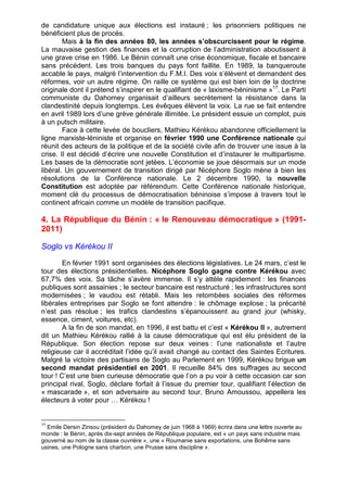 de candidature unique aux élections est instauré ; les prisonniers politiques ne 
bénéficient plus de procès. 
Mais à la fin des années 80, les années s’obscurcissent pour le régime. 
La mauvaise gestion des finances et la corruption de l’administration aboutissent à 
une grave crise en 1986. Le Bénin connaît une crise économique, fiscale et bancaire 
sans précédent. Les trois banques du pays font faillite. En 1989, la banqueroute 
accable le pays, malgré l’intervention du F.M.I. Des voix s’élèvent et demandent des 
réformes, voir un autre régime. On raille ce système qui est bien loin de la doctrine 
originale dont il prétend s’inspirer en le qualifiant de « laxisme-béninisme »17. Le Parti 
communiste du Dahomey organisait d’ailleurs secrètement la résistance dans la 
clandestinité depuis longtemps. Les évêques élèvent la voix. La rue se fait entendre 
en avril 1989 lors d’une grève générale illimitée. Le président essuie un complot, puis 
à un putsch militaire. 
Face à cette levée de boucliers, Mathieu Kérékou abandonne officiellement la 
ligne marxiste-léniniste et organise en février 1990 une Conférence nationale qui 
réunit des acteurs de la politique et de la société civile afin de trouver une issue à la 
crise. Il est décidé d’écrire une nouvelle Constitution et d’instaurer le multipartisme. 
Les bases de la démocratie sont jetées. L’économie se joue désormais sur un mode 
libéral. Un gouvernement de transition dirigé par Nicéphore Soglo mène à bien les 
résolutions de la Conférence nationale. Le 2 décembre 1990, la nouvelle 
Constitution est adoptée par référendum. Cette Conférence nationale historique, 
moment clé du processus de démocratisation béninoise s’impose à travers tout le 
continent africain comme un modèle de transition pacifique. 
4. La République du Bénin : « le Renouveau démocratique » (1991- 
2011) 
Soglo vs Kérékou II 
En février 1991 sont organisées des élections législatives. Le 24 mars, c’est le 
tour des élections présidentielles. Nicéphore Soglo gagne contre Kérékou avec 
67,7% des voix. Sa tâche s’avère immense. Il s’y attèle rapidement : les finances 
publiques sont assainies ; le secteur bancaire est restructuré ; les infrastructures sont 
modernisées ; le vaudou est rétabli. Mais les retombées sociales des réformes 
libérales entreprises par Soglo se font attendre : le chômage explose ; la précarité 
n’est pas résolue ; les trafics clandestins s’épanouissent au grand jour (whisky, 
essence, ciment, voitures, etc). 
A la fin de son mandat, en 1996, il est battu et c’est « Kérékou II », autrement 
dit un Mathieu Kérékou rallié à la cause démocratique qui est élu président de la 
République. Son élection repose sur deux veines : l’une nationaliste et l’autre 
religieuse car il accréditait l’idée qu’il avait changé au contact des Saintes Ecritures. 
Malgré la victoire des partisans de Soglo au Parlement en 1999, Kérékou brigue un 
second mandat présidentiel en 2001. Il recueille 84% des suffrages au second 
tour ! C’est une bien curieuse démocratie que l’on a pu voir à cette occasion car son 
principal rival, Soglo, déclare forfait à l’issue du premier tour, qualifiant l’élection de 
« mascarade », et son adversaire au second tour, Bruno Amoussou, appellera les 
électeurs à voter pour … Kérékou ! 
17 Emile Dersin Zinsou (président du Dahomey de juin 1968 à 1969) écrira dans une lettre ouverte au 
monde : le Bénin, après dix-sept années de République populaire, est « un pays sans industrie mais 
gouverné au nom de la classe ouvrière », une « Roumanie sans exportations, une Bohême sans 
usines, une Pologne sans charbon, une Prusse sans discipline ». 
 
