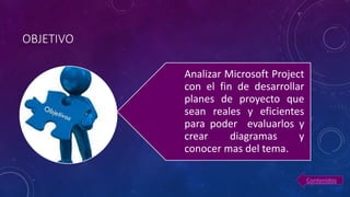OBJETIVO
Analizar Microsoft Project
con el fin de desarrollar
planes de proyecto que
sean reales y eficientes
para poder evaluarlos y
crear diagramas y
conocer mas del tema.
Contenidos
 