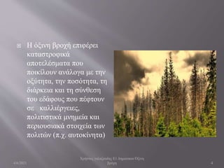  H όξινη βροχή επιφέρει
καταστροφικά
αποτελέσματα που
ποικίλουν ανάλογα με την
οξύτητα, την ποσότητα, τη
διάρκεια και τη σύνθεση
του εδάφους που πέφτουν
σε καλλιέργειες,
πολιτιστικά μνημεία και
περιουσιακά στοιχεία των
πολιτών (π.χ. αυτοκίνητα)
4/6/2021
Χρήστος γαλαζουδης Ε1 Δηματικου Όξινη
βρόχη 4
 