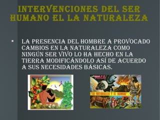 INTERvENCIONEs DEL sER
hUMANO EL LA NATURALEZA


    LA PREsENCIA DEL hOMBRE A PROvOCADO
    CAMBIOs EN LA NATURALEZA COMO
    NINgúN sER vIvO LO hA hEChO EN LA
    TIERRA MODIFICÁNDOLO Así DE ACUERDO
    A sUs NECEsIDADEs BÁsICAs.
 
