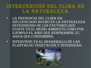 INTERvENCIóN DEL CLIMA EN
     LA NATURALEZA

    LA PREsENCIA DEL CLIMA hA
    INFLUENCIADO MUChO EN LA NATURALEZA
    DEPENDIENDO DE LOs FACTOREs qUE
    ExIsTE EN EL MEDIO AMBIENTE COMO POR
    EJEMPLO EL AIRE qUE REsPIRAMOs, EL
    AgUA qUE CONsUMIMOs.

    INTERvIENE EN EL DEsARROLLO DE LAs
    PLANTAs sU vEgETACIóN y DIvERsIDAD.
 