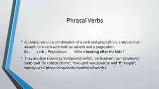PhrasalVerbs
• A phrasal verb is a combination of a verb and preposition, a verb and an
adverb, or a verb with both an adverb and a preposition.
Ex.. Verb ~ Preposition Who is looking after the kids ?
• They are also known as ‘compound verbs’, ‘verb-adverb combinations’,
‘verb-particle constructions", “two-part words/verbs’ and ‘three-part
words/verbs’ (depending on the number of words).
 
