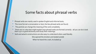 Some facts about phrasal verbs
• Phrasal verbs are mainly used in spoken English and informal texts.
• The more formal a conversation or text, the less phrasal verbs are found.
• The particle can change the meaning of the verb completely.
• There are no rules that might explain how phrasal verbs are formed correctly - all you can do is look
them up in a good dictionary and study their meanings.
• Verb and adverb constructions are also easy to understand when used literally.
She opened the shutters and looked outside
When he heard the crash, he looked up
 