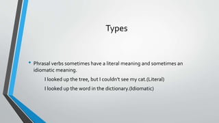 Types
• Phrasal verbs sometimes have a literal meaning and sometimes an
idiomatic meaning.
I looked up the tree, but I couldn't see my cat.(Literal)
I looked up the word in the dictionary.(Idiomatic)
 