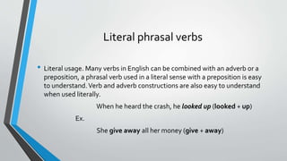 Literal phrasal verbs
• Literal usage. Many verbs in English can be combined with an adverb or a
preposition, a phrasal verb used in a literal sense with a preposition is easy
to understand.Verb and adverb constructions are also easy to understand
when used literally.
When he heard the crash, he looked up (looked + up)
Ex.
She give away all her money (give + away)
 