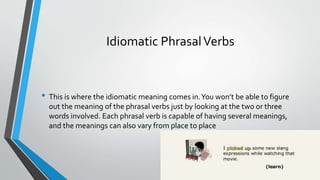 Idiomatic PhrasalVerbs
• This is where the idiomatic meaning comes in.You won’t be able to figure
out the meaning of the phrasal verbs just by looking at the two or three
words involved. Each phrasal verb is capable of having several meanings,
and the meanings can also vary from place to place
 