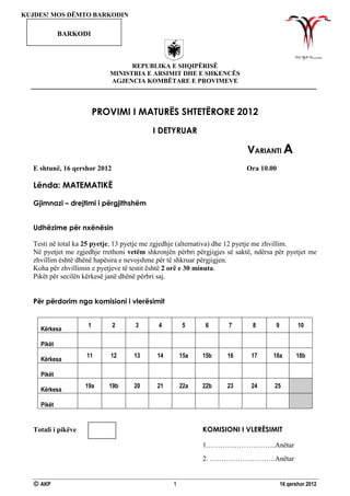  AKP 1 16 qershor 2012
REPUBLIKA E SHQIPËRISË
MINISTRIA E ARSIMIT DHE E SHKENCËS
AGJENCIA KOMBËTARE E PROVIMEVE
PROVIMI I MATURËS SHTETËRORE 2012
I DETYRUAR
VARIANTI A
E shtunë, 16 qershor 2012 Ora 10.00
Lënda: MATEMATIKË
Gjimnazi – drejtimi i përgjithshëm
Udhëzime për nxënësin
Testi në total ka 25 pyetje, 13 pyetje me zgjedhje (alternativa) dhe 12 pyetje me zhvillim.
Në pyetjet me zgjedhje rrethoni vetëm shkronjën përbri përgjigjes së saktë, ndërsa për pyetjet me
zhvillim është dhënë hapësira e nevojshme për të shkruar përgjigjen.
Koha për zhvillimin e pyetjeve të testit është 2 orë e 30 minuta.
Pikët për secilën kërkesë janë dhënë përbri saj.
Për përdorim nga komisioni i vlerësimit
Kërkesa
1 2 3 4 5 6 7 8 9 10
Pikët
Kërkesa
11 12 13 14 15a 15b 16 17 18a 18b
Pikët
Kërkesa
19a 19b 20 21 22a 22b 23 24 25
Pikët
Totali i pikëve KOMISIONI I VLERËSIMIT
1………………………...Anëtar
2. ……………………….Anëtar
KUJDES! MOS DËMTO BARKODIN
BARKODI
 