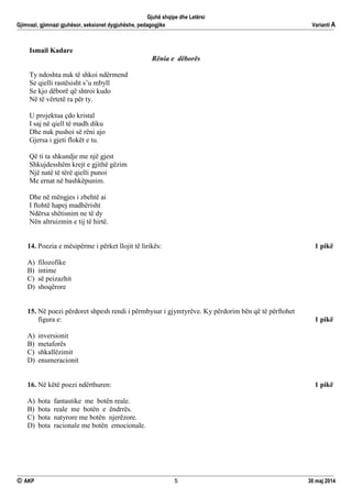 Gjuhë shqipe dhe Letërsi
Gjimnazi, gjimnazi gjuhësor, seksionet dygjuhëshe, pedagogjike Varianti A
 AKP 5 30 maj 2014
Ismail Kadare
Rënia e dëborës
Ty ndoshta nuk të shkoi ndërmend
Se qielli rastësisht s’u mbyll
Se kjo dëborë që shtroi kudo
Në të vërtetë ra për ty.
U projektua çdo kristal
I saj në qiell të madh diku
Dhe nuk pushoi së rëni ajo
Gjersa i gjeti flokët e tu.
Që ti ta shkundje me një gjest
Shkujdesshëm krejt e gjithë gëzim
Një natë të tërë qielli punoi
Me ernat në bashkëpunim.
Dhe në mëngjes i zbehtë ai
I ftohtë hapej madhërisht
Ndërsa shëtisnim ne të dy
Nën altruizmin e tij të hirtë.
14. Poezia e mësipërme i përket llojit të lirikës: 1 pikë
A) filozofike
B) intime
C) së peizazhit
D) shoqërore
15. Në poezi përdoret shpesh rendi i përmbysur i gjymtyrëve. Ky përdorim bën që të përftohet
figura e: 1 pikë
A) inversionit
B) metaforës
C) shkallëzimit
D) enumeracionit
16. Në këtë poezi ndërthuren: 1 pikë
A) bota fantastike me botën reale.
B) bota reale me botën e ëndrrës.
C) bota natyrore me botën njerëzore.
D) bota racionale me botën emocionale.
 