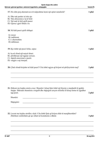 Gjuhë shqipe dhe Letërsi
Gjimnazi, gjimnazi gjuhësor, seksionet dygjuhëshe, pedagogjike Varianti A
 AKP 6 30 maj 2014
17. Në cilën prej alternativave të mëposhtme kemi një epitet metaforik? 1 pikë
A) Dhe nuk pushoi së rëni ajo
B) Nën altruizmin e tij të hirtë
C) Një natë të tërë qielli punoi
D) Gjersa i gjeti flokët e tu
18. Në këtë poezi qielli shfaqet: 1 pikë
A) mizor
B) indiferent
C) i zhurmshëm
D) ndihmues
19. Kjo është një poezi lirike, sepse: 1 pikë
A) ka në sfond një natyrë dimri.
B) përshkruan një ngjarje serioze.
C) shpreh emocionet e poetit.
D) vargjet e saj rimojnë.
20. Çfarë sfondi krijohet në këtë poezi? Cila është ngjyra që krijoni në përfytyrimin tuaj? 2 pikë
___________________________________________________________________________________
___________________________________________________________________________________
___________________________________________________________________________________
21. Shikoni me kujdes emrin ernat. Shumësi i kësaj fjale është një thyerje e standardit të gjuhës
shqipe. Shkruani shumësin e rregullt dhe shpjegoni arsyen stilistike të kësaj forme të zgjedhur
nga poeti. 2 pikë
Shumësi: __________________________________
Shpjegimi: _______________________________________________________________________
________________________________________________________________________________
22. Lexoni me kujdes strofën e dytë. Cila është fjala që krijon efekt të menjëhershëm?
Zbërtheni simbolikën që ajo mbart në kontekstin e dhënë. 3 pikë
___________________________________________________________________________________
___________________________________________________________________________________
___________________________________________________________________________________
 