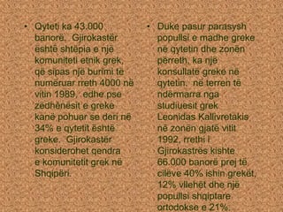 • Qyteti ka 43.000
banorë. Gjirokastër
është shtëpia e një
komuniteti etnik grek,
që sipas një burimi të
numëruar rreth 4000 në
vitin 1989, edhe pse
zëdhënësit e greke
kanë pohuar se deri në
34% e qytetit është
greke. Gjirokastër
konsiderohet qendra
e komunitetit grek në
Shqipëri.
• Duke pasur parasysh
popullsi e madhe greke
në qytetin dhe zonën
përreth, ka një
konsullatë greke në
qytetin. në terren të
ndërmarra nga
studiuesit grek
Leonidas Kallivretakis
në zonën gjatë vitit
1992, rrethi i
Gjirokastrës kishte
66.000 banorë prej të
cilëve 40% ishin grekët,
12% vllehët dhe një
popullsi shqiptare
ortodokse e 21%.
 