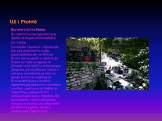 Uji i Ftohtë
Burimet e Ujit te Ftohte
Ky hidromonument gjendet ne te
djathte re rrugës automobilistike
Uji i Ftohte
kombëtare Tepelenë – Gjirokastër,
pak pas degëzimit te rrugës
automobilistike për ne Përmet.
Burimi del ne pjesën e sipërme te
shpatit te majte te luginës se
Drinosit ne kontaktin e shkëmbinjve
gëlqerore me ata flishore. Ujerat e
reshjeve atmosferike qe bien ne
pjesën lindore te malësisë se
Kurveleshit (Buza e Bredhit),
nëpërmjet zgaverimeve e shpellave
karstike, depërtojnë ne thellësi te
shkëmbinjve gëlqerore dhe
ushqejnë këtë burim. Shpati ku del
burimi është i veshur me bimësi
natyrore te dushkut dhe shkurreve.
Ne afërsi te luginës, drurët e
rrepeve janë mjaft te rritur.
 