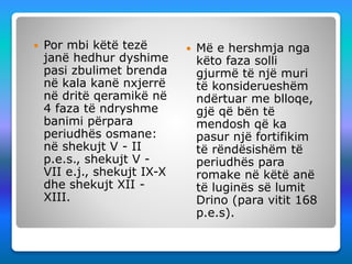  Por mbi këtë tezë
janë hedhur dyshime
pasi zbulimet brenda
në kala kanë nxjerrë
në dritë qeramikë në
4 faza të ndryshme
banimi përpara
periudhës osmane:
në shekujt V - II
p.e.s., shekujt V -
VII e.j., shekujt IX-X
dhe shekujt XII -
XIII.
 Më e hershmja nga
këto faza solli
gjurmë të një muri
të konsiderueshëm
ndërtuar me blloqe,
gjë që bën të
mendosh që ka
pasur një fortifikim
të rëndësishëm të
periudhës para
romake në këtë anë
të luginës së lumit
Drino (para vitit 168
p.e.s).
 