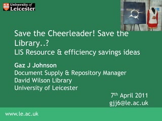 Save the Cheerleader! Save the
   Library..?
   LIS Resource & efficiency savings ideas
   Gaz J Johnson
   Document Supply & Repository Manager
   David Wilson Library
   University of Leicester
                                  7th April 2011
                                  gjj6@le.ac.uk
www.le.ac.uk
 