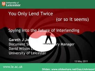 You Only Lend Twice 					(or so it seems)Spying into the future of interlending Gareth J Johnson Document Supply & Repository Manager David Wilson Library University of Leicester 13 May 2011 Slides: www.slideshare.net/GazJJohnson/ 