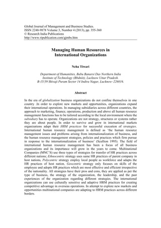 Global Journal of Management and Business Studies.
ISSN 2248-9878 Volume 3, Number 4 (2013), pp. 355-360
© Research India Publications
http://www.ripublication.com/gjmbs.htm
Managing Human Resources in
International Organizations
Neha Tiwari
Department of Humanities, Babu Banarsi Das Northern India
Institute of Technology (Bbdniit), Lucknow Uttar Pradesh.
B-15/39 Shivaji Puram Sector 14 Indira Nagar, Lucknow–226016.
Abstract
In the era of globalization business organizations do not confine themselves in one
country .In order to explore new markets and opportunities, organizations expand
their international operations. In managing subsidiaries across different countries, the
approach to marketing, finance, operations, production and above all human resource
management functions has to be tailored according to the local environment where the
subsidiary has to operate. Organizations are not strategy, structures or systems rather
they are about people. In order to survive and grow in international markets
organizations adapt their HRM practices for successful execution of strategies.
International human resource management is defined as ‘the human resource
management issues and problems arising from internationalization of business, and
the human resource management strategies, policies and practices which firm pursue
in response to the internationalization of business’ (Scullion 1995). The field of
international human resource management has been a focus of all business
organizations and its importance will grow in the years to come. Multinational
Companies (MNC’S) use three types of strategies for transfer of HR practices across
different nations; Ethnocentric strategy uses same HR practices of parent company in
host nations, Polycentric strategy employ local people as workforce and adapts the
HR practices of host nation, Geocentric strategy only focuses on skills of the
employee and adopts HR practices which are most effective and efficient irrespective
of the nationality. All strategies have their pros and cons, they are applied as per the
type of business, the strategy of the organization, the leadership, and the past
experiences of the organization regarding different strategies. The international
organizations can use culturally sensitive and adaptive HRM practices for creating
competitive advantage in overseas operations. In attempt to explore new markets and
opportunities multinational companies are adapting to HRM practices across different
borders.
 
