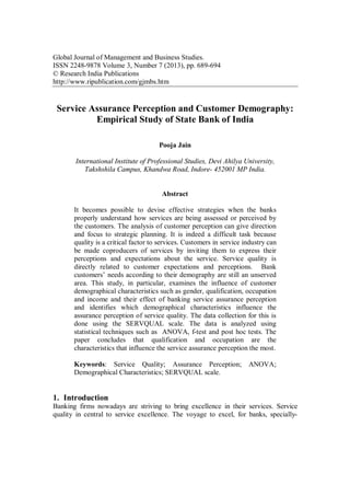 Global Journal of Management and Business Studies.
ISSN 2248-9878 Volume 3, Number 7 (2013), pp. 689-694
© Research India Publications
http://www.ripublication.com/gjmbs.htm
Service Assurance Perception and Customer Demography:
Empirical Study of State Bank of India
Pooja Jain
International Institute of Professional Studies, Devi Ahilya University,
Takshshila Campus, Khandwa Road, Indore- 452001 MP India.
Abstract
It becomes possible to devise effective strategies when the banks
properly understand how services are being assessed or perceived by
the customers. The analysis of customer perception can give direction
and focus to strategic planning. It is indeed a difficult task because
quality is a critical factor to services. Customers in service industry can
be made coproducers of services by inviting them to express their
perceptions and expectations about the service. Service quality is
directly related to customer expectations and perceptions. Bank
customers’ needs according to their demography are still an unserved
area. This study, in particular, examines the influence of customer
demographical characteristics such as gender, qualification, occupation
and income and their effect of banking service assurance perception
and identifies which demographical characteristics influence the
assurance perception of service quality. The data collection for this is
done using the SERVQUAL scale. The data is analyzed using
statistical techniques such as ANOVA, f-test and post hoc tests. The
paper concludes that qualification and occupation are the
characteristics that influence the service assurance perception the most.
Keywords: Service Quality; Assurance Perception; ANOVA;
Demographical Characteristics; SERVQUAL scale.
1. Introduction
Banking firms nowadays are striving to bring excellence in their services. Service
quality in central to service excellence. The voyage to excel, for banks, specially-
 