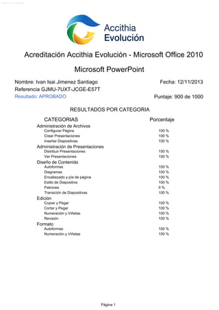 Versión 2.0.2 (20-09-2013)

Acreditación Accithia Evolución - Microsoft Office 2010
Microsoft PowerPoint
Nombre: Ivan Isai Jimenez Santiago
Referencia GJMU-7UXT-JCGE-E57T

Fecha: 12/11/2013

Resultado: APROBADO

Puntaje: 900 de 1000
RESULTADOS POR CATEGORIA

CATEGORIAS

Porcentaje

Administración de Archivos
Configurar Página
Crear Presentaciones
Insertar Diapositivas

100 %
100 %
100 %

Administración de Presentaciones
Distribuir Presentaciones
Ver Presentaciones

100 %
100 %

Diseño de Contenido
Autoformas
Diagramas
Encabezado y píe de página
Estilo de Diapositiva
Patrones
Transición de Diapositivas

100 %
100 %
100 %
100 %
0%
100 %

Edición
Copiar y Pegar
Cortar y Pegar
Numeración y Viñetas
Revisión

100 %
100 %
100 %
100 %

Formato
Autoformas
Numeración y Viñetas

100 %
100 %

Página 1

 