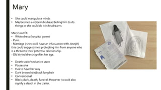 • She could manipulate minds
• Maybe she’s a voice in his head telling him to do
things or she could do it in his dreams
Mary’s outfit:
• White dress (hospital gown)
- Pure.
- Marriage ( she could have an infatuation with Joseph)
this could suggest she’s protecting him from anyone who
is a threat to their potential relationship.
- Old styled dress signifies her age.
• Death stare/ seductive stare
• Possessive
• Has to have her way
• Dark brown hair/black long hair
• Conventional
• Black; dark, death, funeral. However it could also
signify a death in the trailer.
Mary
 