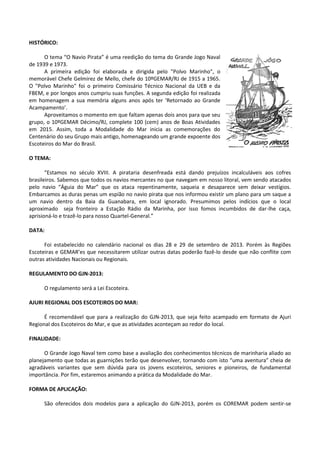 HISTÓRICO:
O tema “O Navio Pirata” é uma reedição do tema do Grande Jogo Naval
de 1939 e 1973.
A primeira edição foi elaborada e dirigida pelo "Polvo Marinho", o
memorável Chefe Gelmirez de Mello, chefe do 10ºGEMAR/RJ de 1915 a 1965.
O "Polvo Marinho" foi o primeiro Comissário Técnico Nacional da UEB e da
FBEM, e por longos anos cumpriu suas funções. A segunda edição foi realizada
em homenagem a sua memória alguns anos após ter ‘Retornado ao Grande
Acampamento’.
Aproveitamos o momento em que faltam apenas dois anos para que seu
grupo, o 10ºGEMAR Décimo/RJ, complete 100 (cem) anos de Boas Atividades
em 2015. Assim, toda a Modalidade do Mar inicia as comemorações do
Centenário do seu Grupo mais antigo, homenageando um grande expoente dos
Escoteiros do Mar do Brasil.
O TEMA:
“Estamos no século XVIII. A pirataria desenfreada está dando prejuízos incalculáveis aos cofres
brasileiros. Sabemos que todos os navios mercantes no que navegam em nosso litoral, vem sendo atacados
pelo navio “Águia do Mar” que os ataca repentinamente, saqueia e desaparece sem deixar vestígios.
Embarcamos as duras penas um espião no navio pirata que nos informou existir um plano para um saque a
um navio dentro da Baia da Guanabara, em local ignorado. Presumimos pelos indícios que o local
aproximado seja fronteiro a Estação Rádio da Marinha, por isso fomos incumbidos de dar-lhe caça,
aprisioná-lo e trazê-lo para nosso Quartel-General.”
DATA:
Foi estabelecido no calendário nacional os dias 28 e 29 de setembro de 2013. Porém às Regiões
Escoteiras e GEMAR’es que necessitarem utilizar outras datas poderão fazê-lo desde que não conflite com
outras atividades Nacionais ou Regionais.
REGULAMENTO DO GJN-2013:
O regulamento será a Lei Escoteira.
AJURI REGIONAL DOS ESCOTEIROS DO MAR:
É recomendável que para a realização do GJN-2013, que seja feito acampado em formato de Ajuri
Regional dos Escoteiros do Mar, e que as atividades aconteçam ao redor do local.
FINALIDADE:
O Grande Jogo Naval tem como base a avaliação dos conhecimentos técnicos de marinharia aliado ao
planejamento que todas as guarnições terão que desenvolver, tornando com isto “uma aventura” cheia de
agradáveis variantes que sem dúvida para os jovens escoteiros, seniores e pioneiros, de fundamental
importância. Por fim, estaremos animando a prática da Modalidade do Mar.
FORMA DE APLICAÇÃO:
São oferecidos dois modelos para a aplicação do GJN-2013, porém os COREMAR podem sentir-se
 