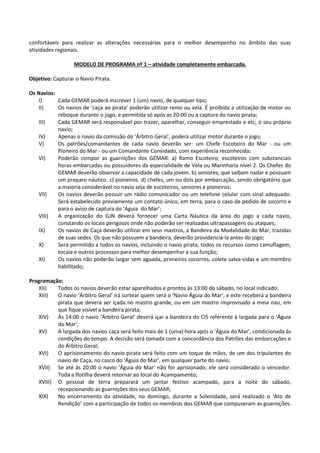 confortáveis para realizar as alterações necessárias para o melhor desempenho no âmbito das suas
atividades regionais.
MODELO DE PROGRAMA nº 1 – atividade completamente embarcada.
Objetivo: Capturar o Navio Pirata.
Os Navios:
I) Cada GEMAR poderá inscrever 1 (um) navio, de qualquer tipo;
II) Os navios de ‘caça ao pirata’ poderão utilizar remo ou vela. É proibida a utilização de motor ou
reboque durante o jogo, e permitida só após as 20:00 ou a captura do navio pirata;
III) Cada GEMAR será responsável por trazer, aparelhar, conseguir emprestado e etc, o seu próprio
navio;
IV) Apenas o navio da comissão do ‘Árbitro Geral’, poderá utilizar motor durante o jogo;
V) Os patrões/comandantes de cada navio deverão ser: um Chefe Escoteiro do Mar - ou um
Pioneiro do Mar - ou um Comandante Convidado, com experiência reconhecida;
VI) Poderão compor as guarnições dos GEMAR: a) Ramo Escoteiro, escoteiros com substanciais
horas embarcadas ou possuidores da especialidade de Vela ou Marinharia nível 2. Os Chefes do
GEMAR deverão observar a capacidade de cada jovem. b) seniores, que saibam nadar e possuam
um preparo náutico. c) pioneiros. d) chefes, um ou dois por embarcação, sendo obrigatório que
a maioria considerável no navio seja de escoteiros, seniores e pioneiros;
VII) Os navios deverão possuir um rádio comunicador ou um telefone celular com sinal adequado.
Será estabelecido previamente um contato único, em terra, para o caso de pedido de socorro e
para o aviso de captura do ‘Águia do Mar’;
VIII) A organização do GJN deverá fornecer uma Carta Náutica da área do jogo a cada navio,
constando os locais perigosos onde não poderão ser realizadas ultrapassagens ou ataques;
IX) Os navios de Caça deverão utilizar em seus mastros, a Bandeira da Modalidade do Mar, trazidas
de suas sedes. Os que não possuem a bandeira, deverão providenciá-la antes do jogo;
X) Será permitido a todos os navios, incluindo o navio pirata, todos os recursos como camuflagem,
tocaia e outros processos para melhor desempenhar a sua função;
XI) Os navios não poderão largar sem aguada, primeiros socorros, colete salva-vidas e um membro
habilitado;
Programação:
XII) Todos os navios deverão estar aparelhados e prontos às 13:00 do sábado, no local indicado;
XIII) O navio ‘Árbitro Geral’ irá sortear quem será o ‘Navio Águia do Mar’, e este receberá a bandeira
pirata que deverá ser içada no mastro grande, ou em um mastro improvisado a meia nau, em
que fique visível a bandeira pirata;
XIV) Às 14:00 o navio ‘Árbitro Geral’ deverá içar a bandeira do CIS referente à largada para o ‘Águia
do Mar’;
XV) A largada dos navios caça será feito mais de 1 (uma) hora após o ‘Águia do Mar’, condicionada às
condições do tempo. A decisão será tomada com a concordância dos Patrões das embarcações e
do Árbitro Geral;
XVI) O aprisionamento do navio pirata será feito com um toque de mãos, de um dos tripulantes do
navio de Caça, no casco do ‘Águia do Mar’, em qualquer parte do navio;
XVII) Se até às 20:00 o navio ‘Águia do Mar’ não for aprisionado, ele será considerado o vencedor.
Toda a flotilha deverá retornar ao local do Acampamento;
XVIII) O pessoal de terra preparará um jantar festivo acampado, para a noite do sábado,
recepcionando as guarnições dos seus GEMAR;
XIX) No encerramento da atividade, no domingo, durante a Solenidade, será realizado o ‘Ato de
Rendição’ com a participação de todos os membros dos GEMAR que compuseram as guarnições.
 
