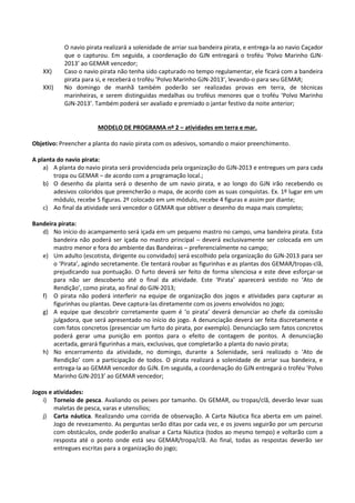 O navio pirata realizará a solenidade de arriar sua bandeira pirata, e entrega-la ao navio Caçador
que o capturou. Em seguida, a coordenação do GJN entregará o troféu ‘Polvo Marinho GJN-
2013’ ao GEMAR vencedor;
XX) Caso o navio pirata não tenha sido capturado no tempo regulamentar, ele ficará com a bandeira
pirata para si, e receberá o troféu ‘Polvo Marinho GJN-2013’, levando-o para seu GEMAR;
XXI) No domingo de manhã também poderão ser realizadas provas em terra, de técnicas
marinheiras, e serem distinguidas medalhas ou troféus menores que o troféu ‘Polvo Marinho
GJN-2013’. Também poderá ser avaliado e premiado o jantar festivo da noite anterior;
MODELO DE PROGRAMA nº 2 – atividades em terra e mar.
Objetivo: Preencher a planta do navio pirata com os adesivos, somando o maior preenchimento.
A planta do navio pirata:
a) A planta do navio pirata será providenciada pela organização do GJN-2013 e entregues um para cada
tropa ou GEMAR – de acordo com a programação local.;
b) O desenho da planta será o desenho de um navio pirata, e ao longo do GJN irão recebendo os
adesivos coloridos que preencherão o mapa, de acordo com as suas conquistas. Ex. 1º lugar em um
módulo, recebe 5 figuras. 2º colocado em um módulo, recebe 4 figuras e assim por diante;
c) Ao final da atividade será vencedor o GEMAR que obtiver o desenho do mapa mais completo;
Bandeira pirata:
d) No início do acampamento será içada em um pequeno mastro no campo, uma bandeira pirata. Esta
bandeira não poderá ser içada no mastro principal – deverá exclusivamente ser colocada em um
mastro menor e fora do ambiente das Bandeiras – preferencialmente no campo;
e) Um adulto (escotista, dirigente ou convidado) será escolhido pela organização do GJN-2013 para ser
o ‘Pirata’, agindo secretamente. Ele tentará roubar as figurinhas e as plantas dos GEMAR/tropas-clã,
prejudicando sua pontuação. O furto deverá ser feito de forma silenciosa e este deve esforçar-se
para não ser descoberto até o final da atividade. Este ‘Pirata’ aparecerá vestido no ‘Ato de
Rendição’, como pirata, ao final do GJN-2013;
f) O pirata não poderá interferir na equipe de organização dos jogos e atividades para capturar as
figurinhas ou plantas. Deve captura-las diretamente com os jovens envolvidos no jogo;
g) A equipe que descobrir corretamente quem é ‘o pirata’ deverá denunciar ao chefe da comissão
julgadora, que será apresentado no início do jogo. A denunciação deverá ser feita discretamente e
com fatos concretos (presenciar um furto do pirata, por exemplo). Denunciação sem fatos concretos
poderá gerar uma punição em pontos para o efeito de contagem de pontos. A denunciação
acertada, gerará figurinhas a mais, exclusivas, que completarão a planta do navio pirata;
h) No encerramento da atividade, no domingo, durante a Solenidade, será realizado o ‘Ato de
Rendição’ com a participação de todos. O pirata realizará a solenidade de arriar sua bandeira, e
entrega-la ao GEMAR vencedor do GJN. Em seguida, a coordenação do GJN entregará o troféu ‘Polvo
Marinho GJN-2013’ ao GEMAR vencedor;
Jogos e atividades:
i) Torneio de pesca. Avaliando os peixes por tamanho. Os GEMAR, ou tropas/clã, deverão levar suas
maletas de pesca, varas e utensílios;
j) Carta náutica. Realizando uma corrida de observação. A Carta Náutica fica aberta em um painel.
Jogo de revezamento. As perguntas serão ditas por cada vez, e os jovens seguirão por um percurso
com obstáculos, onde poderão analisar a Carta Náutica (todos ao mesmo tempo) e voltarão com a
resposta até o ponto onde está seu GEMAR/tropa/clã. Ao final, todas as respostas deverão ser
entregues escritas para a organização do jogo;
 