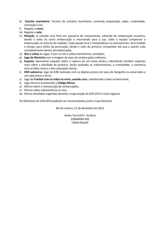 k) Cozinha marinheira. Torneio de culinária marinheira, contando preparação, sabor, criatividade,
animação e etc;
l) Regatas a remo;
m) Regatas a vela;
n) Natação. A natação será feita em esquema de revezamento, saltando de embarcação escoteira,
dando a volta na outra embarcação e retornando para a sua. Cabe a equipe compensar a
embarcação no retorno do nadador. Cada equipe terá 5 competidores no revezamento. Será medido
o tempo, para efeito da pontuação, desde o salto do primeiro competidor até que o quinto suba
completamente dentro da embarcação;
o) Nós e voltas às cegas. Fazer os nós e voltas marinheiros, vendados;
p) Jogo de Memória com a imagem de tipos de embarcações militares;
q) Esquete. Apresentar esquete sobre a captura de um navio pirata e abordando também aspectos
reais sobre a atividade da pirataria. Serão avaliadas as indumentárias, a criatividade, a coerência
com os fatos reais e a boa colocação cênica;
r) KIM submerso. Jogo do KIM realizado com os objetos presos em saco de mergulho ou amarrados a
um cabo preso a ferro;
s) Jogo de Futebol com as mãos na areia, usando coco, substituindo a bola convencional;
t) Jogo noturno envolvendo o Código Morse;
u) Oficina sobre a manutenção de embarcações;
v) Oficina sobre sobrevivência no mar;
w) Outras atividades sugeridas durante a organização do GJN-2013 a nível regional.
Os distintivos do GJN-2013 poderão ser encomendados junto a Loja Nacional.
Rio de Janeiro, 11 de dezembro de 2012
Andre Torricelli F. da Rosa
CONAMAR-ADJ
“URSO POLAR”
 
