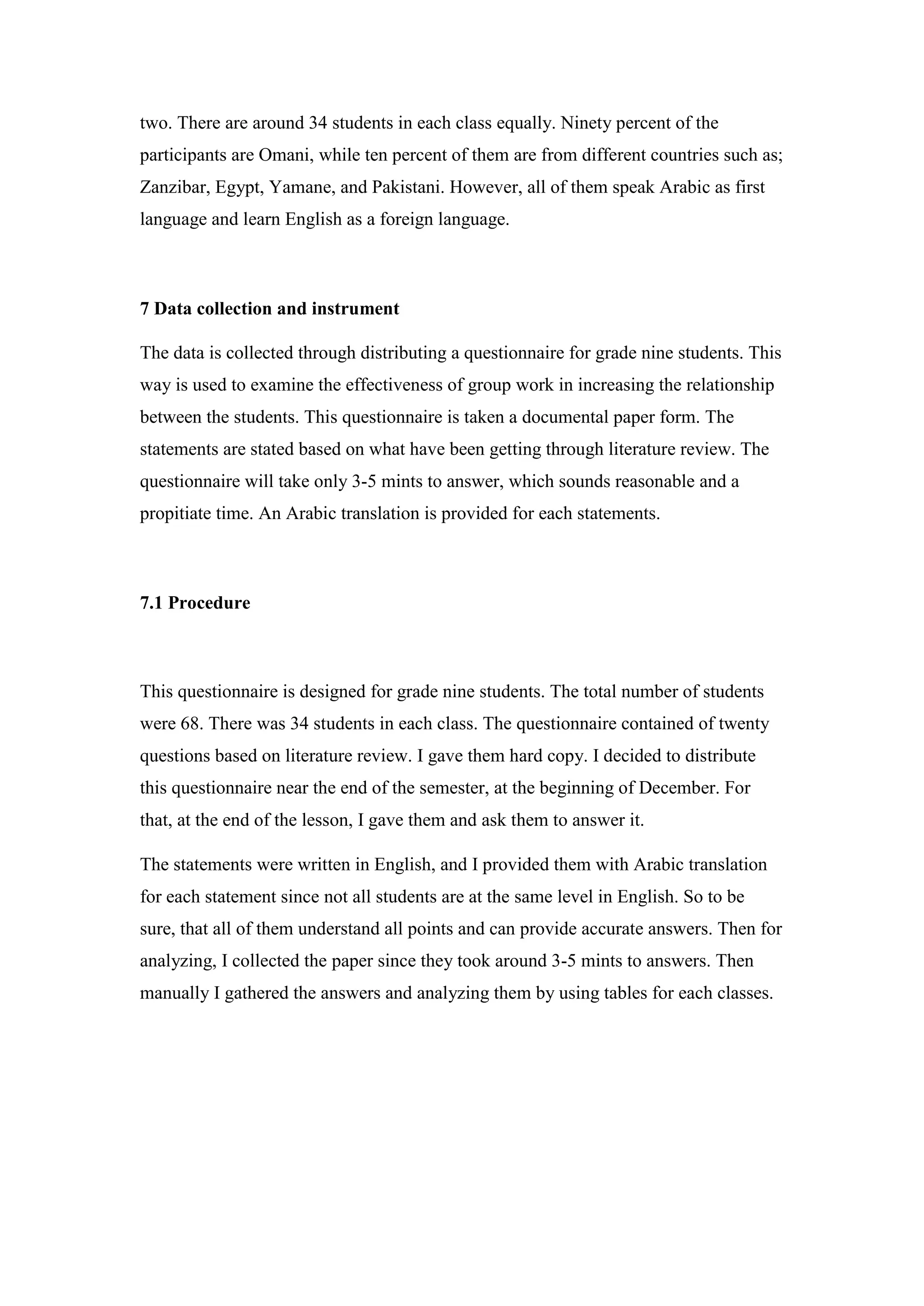 two. There are around 34 students in each class equally. Ninety percent of the
participants are Omani, while ten percent of them are from different countries such as;
Zanzibar, Egypt, Yamane, and Pakistani. However, all of them speak Arabic as first
language and learn English as a foreign language.
7 Data collection and instrument
The data is collected through distributing a questionnaire for grade nine students. This
way is used to examine the effectiveness of group work in increasing the relationship
between the students. This questionnaire is taken a documental paper form. The
statements are stated based on what have been getting through literature review. The
questionnaire will take only 3-5 mints to answer, which sounds reasonable and a
propitiate time. An Arabic translation is provided for each statements.
7.1 Procedure
This questionnaire is designed for grade nine students. The total number of students
were 68. There was 34 students in each class. The questionnaire contained of twenty
questions based on literature review. I gave them hard copy. I decided to distribute
this questionnaire near the end of the semester, at the beginning of December. For
that, at the end of the lesson, I gave them and ask them to answer it.
The statements were written in English, and I provided them with Arabic translation
for each statement since not all students are at the same level in English. So to be
sure, that all of them understand all points and can provide accurate answers. Then for
analyzing, I collected the paper since they took around 3-5 mints to answers. Then
manually I gathered the answers and analyzing them by using tables for each classes.
 