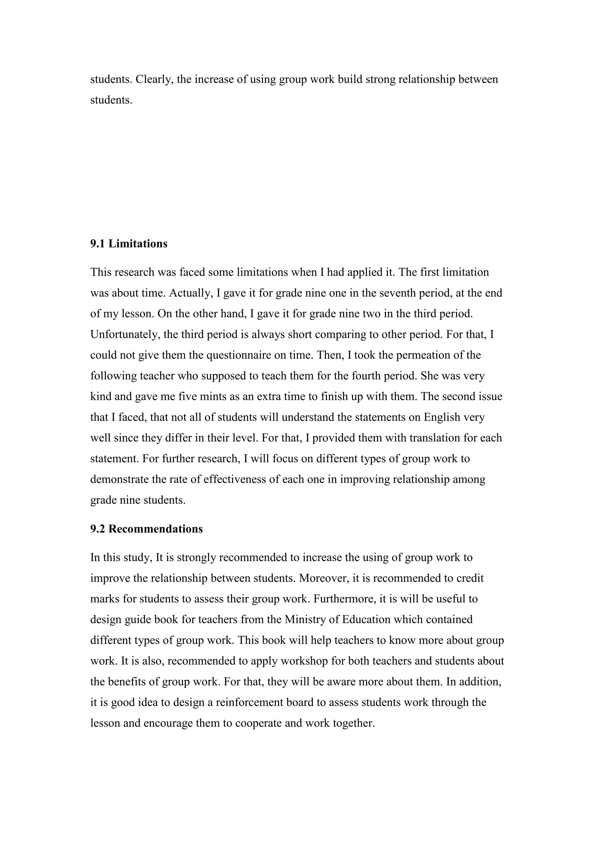 students. Clearly, the increase of using group work build strong relationship between
students.
9.1 Limitations
This research was faced some limitations when I had applied it. The first limitation
was about time. Actually, I gave it for grade nine one in the seventh period, at the end
of my lesson. On the other hand, I gave it for grade nine two in the third period.
Unfortunately, the third period is always short comparing to other period. For that, I
could not give them the questionnaire on time. Then, I took the permeation of the
following teacher who supposed to teach them for the fourth period. She was very
kind and gave me five mints as an extra time to finish up with them. The second issue
that I faced, that not all of students will understand the statements on English very
well since they differ in their level. For that, I provided them with translation for each
statement. For further research, I will focus on different types of group work to
demonstrate the rate of effectiveness of each one in improving relationship among
grade nine students.
9.2 Recommendations
In this study, It is strongly recommended to increase the using of group work to
improve the relationship between students. Moreover, it is recommended to credit
marks for students to assess their group work. Furthermore, it is will be useful to
design guide book for teachers from the Ministry of Education which contained
different types of group work. This book will help teachers to know more about group
work. It is also, recommended to apply workshop for both teachers and students about
the benefits of group work. For that, they will be aware more about them. In addition,
it is good idea to design a reinforcement board to assess students work through the
lesson and encourage them to cooperate and work together.
 